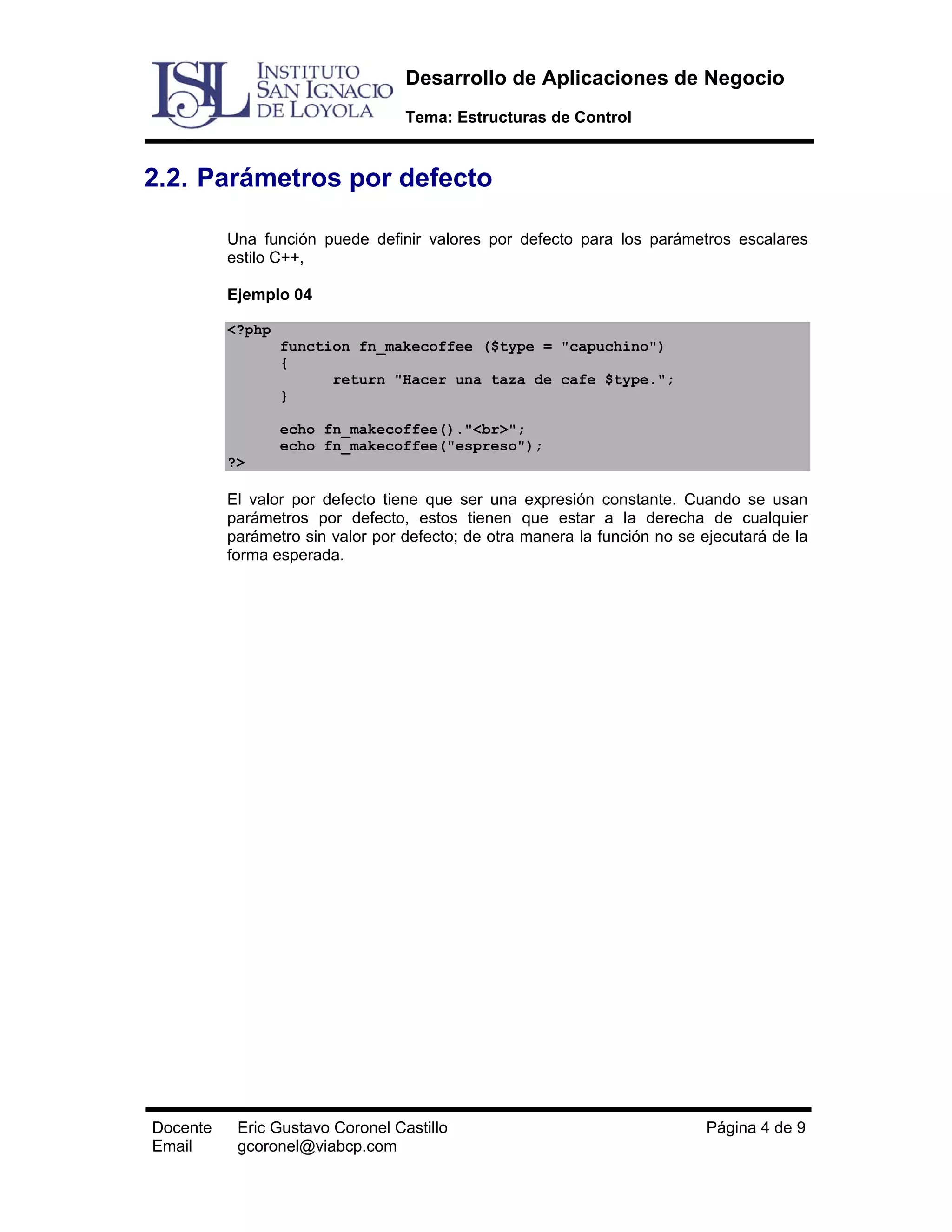 Desarrollo de Aplicaciones de Negocio
Tema: Estructuras de Control

2.2. Parámetros por defecto
Una función puede definir valores por defecto para los parámetros escalares
estilo C++,
Ejemplo 04
<?php
function fn_makecoffee ($type = "capuchino")
{
return "Hacer una taza de cafe $type.";
}
echo fn_makecoffee()."<br>";
echo fn_makecoffee("espreso");
?>

El valor por defecto tiene que ser una expresión constante. Cuando se usan
parámetros por defecto, estos tienen que estar a la derecha de cualquier
parámetro sin valor por defecto; de otra manera la función no se ejecutará de la
forma esperada.

Docente
Email

Eric Gustavo Coronel Castillo
gcoronel@viabcp.com

Página 4 de 9

 