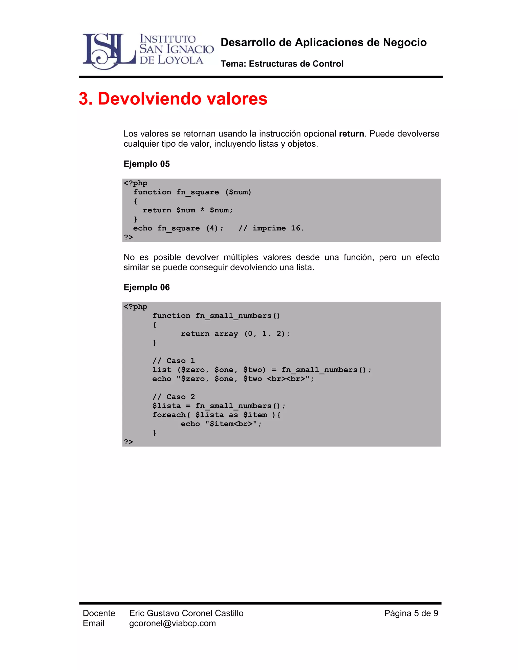Desarrollo de Aplicaciones de Negocio
Tema: Estructuras de Control

3. Devolviendo valores
Los valores se retornan usando la instrucción opcional return. Puede devolverse
cualquier tipo de valor, incluyendo listas y objetos.
Ejemplo 05
<?php
function fn_square ($num)
{
return $num * $num;
}
echo fn_square (4);
// imprime 16.
?>

No es posible devolver múltiples valores desde una función, pero un efecto
similar se puede conseguir devolviendo una lista.
Ejemplo 06
<?php
function fn_small_numbers()
{
return array (0, 1, 2);
}
// Caso 1
list ($zero, $one, $two) = fn_small_numbers();
echo "$zero, $one, $two <br><br>";
// Caso 2
$lista = fn_small_numbers();
foreach( $lista as $item ){
echo "$item<br>";
}
?>

Docente
Email

Eric Gustavo Coronel Castillo
gcoronel@viabcp.com

Página 5 de 9

 