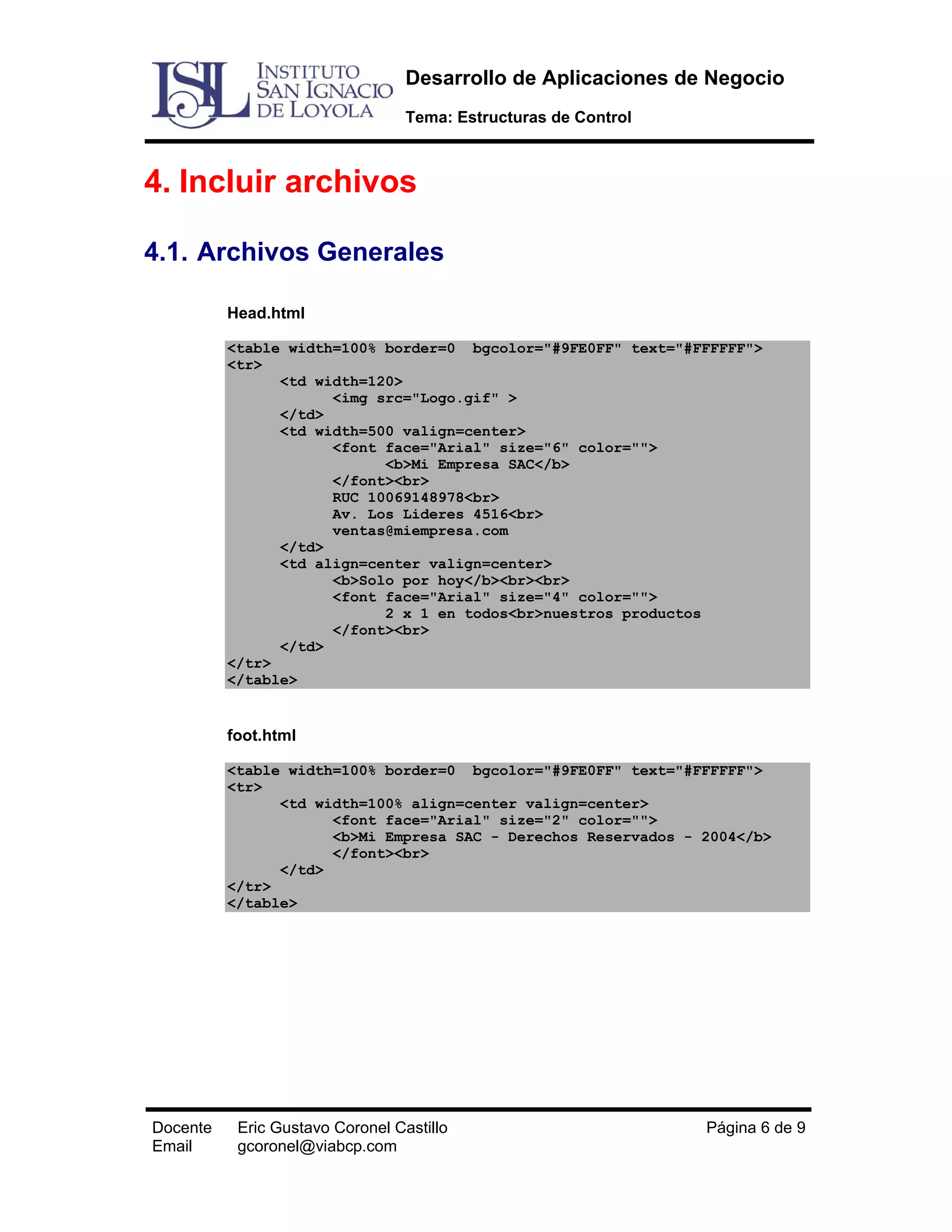Desarrollo de Aplicaciones de Negocio
Tema: Estructuras de Control

4. Incluir archivos
4.1. Archivos Generales
Head.html
<table width=100% border=0 bgcolor="#9FE0FF" text="#FFFFFF">
<tr>
<td width=120>
<img src="Logo.gif" >
</td>
<td width=500 valign=center>
<font face="Arial" size="6" color="">
<b>Mi Empresa SAC</b>
</font><br>
RUC 10069148978<br>
Av. Los Lideres 4516<br>
ventas@miempresa.com
</td>
<td align=center valign=center>
<b>Solo por hoy</b><br><br>
<font face="Arial" size="4" color="">
2 x 1 en todos<br>nuestros productos
</font><br>
</td>
</tr>
</table>

foot.html
<table width=100% border=0 bgcolor="#9FE0FF" text="#FFFFFF">
<tr>
<td width=100% align=center valign=center>
<font face="Arial" size="2" color="">
<b>Mi Empresa SAC - Derechos Reservados - 2004</b>
</font><br>
</td>
</tr>
</table>

Docente
Email

Eric Gustavo Coronel Castillo
gcoronel@viabcp.com

Página 6 de 9

 