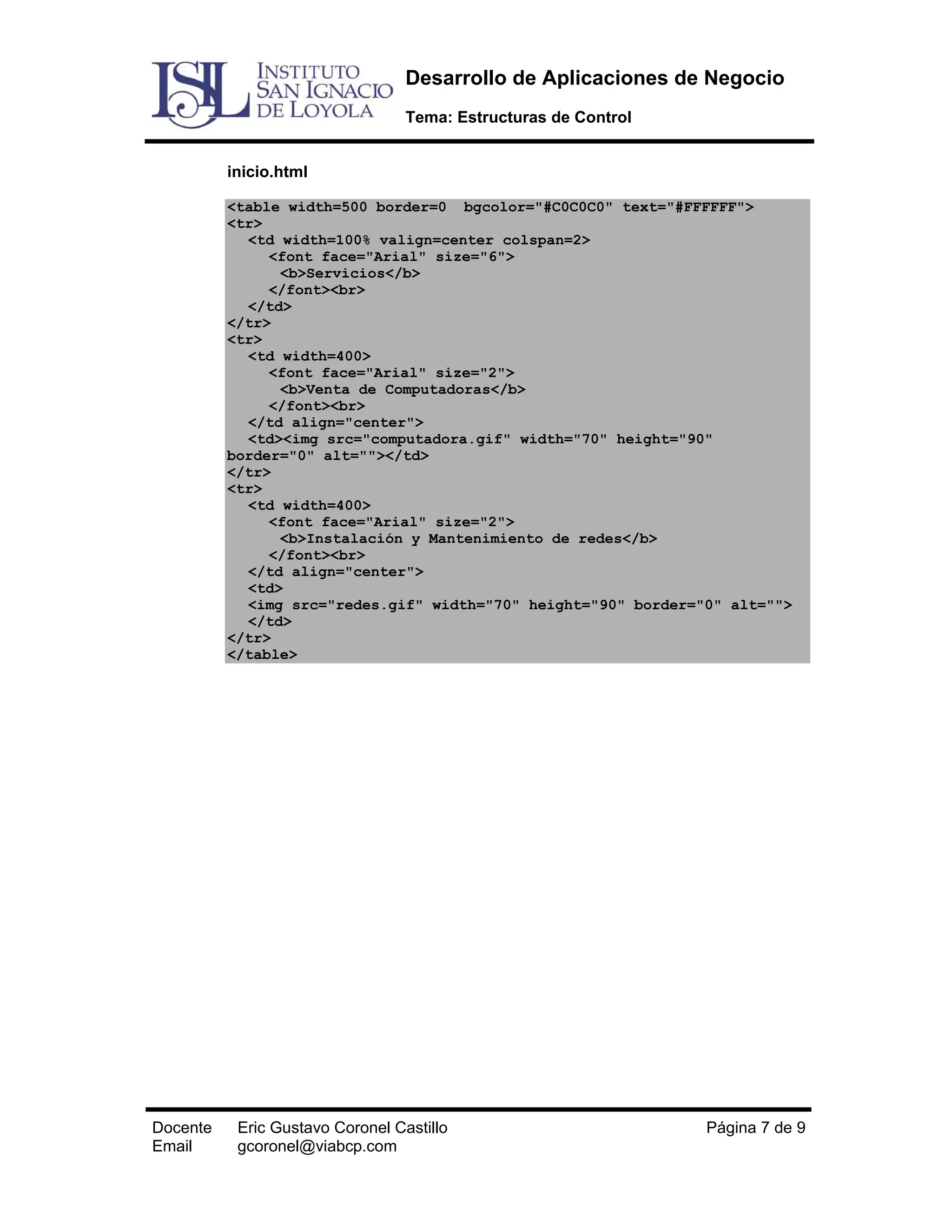Desarrollo de Aplicaciones de Negocio
Tema: Estructuras de Control
inicio.html
<table width=500 border=0 bgcolor="#C0C0C0" text="#FFFFFF">
<tr>
<td width=100% valign=center colspan=2>
<font face="Arial" size="6">
<b>Servicios</b>
</font><br>
</td>
</tr>
<tr>
<td width=400>
<font face="Arial" size="2">
<b>Venta de Computadoras</b>
</font><br>
</td align="center">
<td><img src="computadora.gif" width="70" height="90"
border="0" alt=""></td>
</tr>
<tr>
<td width=400>
<font face="Arial" size="2">
<b>Instalación y Mantenimiento de redes</b>
</font><br>
</td align="center">
<td>
<img src="redes.gif" width="70" height="90" border="0" alt="">
</td>
</tr>
</table>

Docente
Email

Eric Gustavo Coronel Castillo
gcoronel@viabcp.com

Página 7 de 9

 