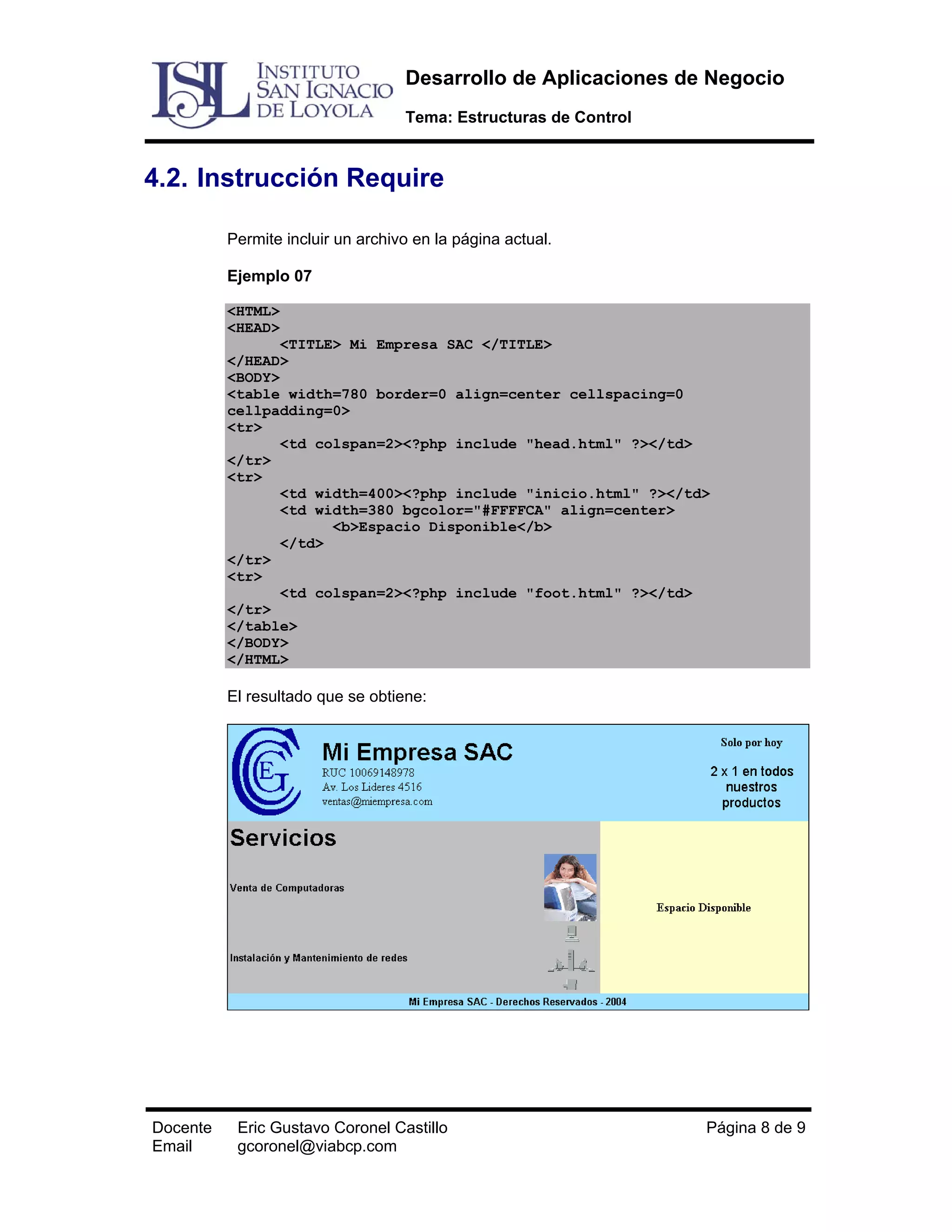 Desarrollo de Aplicaciones de Negocio
Tema: Estructuras de Control

4.2. Instrucción Require
Permite incluir un archivo en la página actual.
Ejemplo 07
<HTML>
<HEAD>
<TITLE> Mi Empresa SAC </TITLE>
</HEAD>
<BODY>
<table width=780 border=0 align=center cellspacing=0
cellpadding=0>
<tr>
<td colspan=2><?php include "head.html" ?></td>
</tr>
<tr>
<td width=400><?php include "inicio.html" ?></td>
<td width=380 bgcolor="#FFFFCA" align=center>
<b>Espacio Disponible</b>
</td>
</tr>
<tr>
<td colspan=2><?php include "foot.html" ?></td>
</tr>
</table>
</BODY>
</HTML>

El resultado que se obtiene:

Docente
Email

Eric Gustavo Coronel Castillo
gcoronel@viabcp.com

Página 8 de 9

 