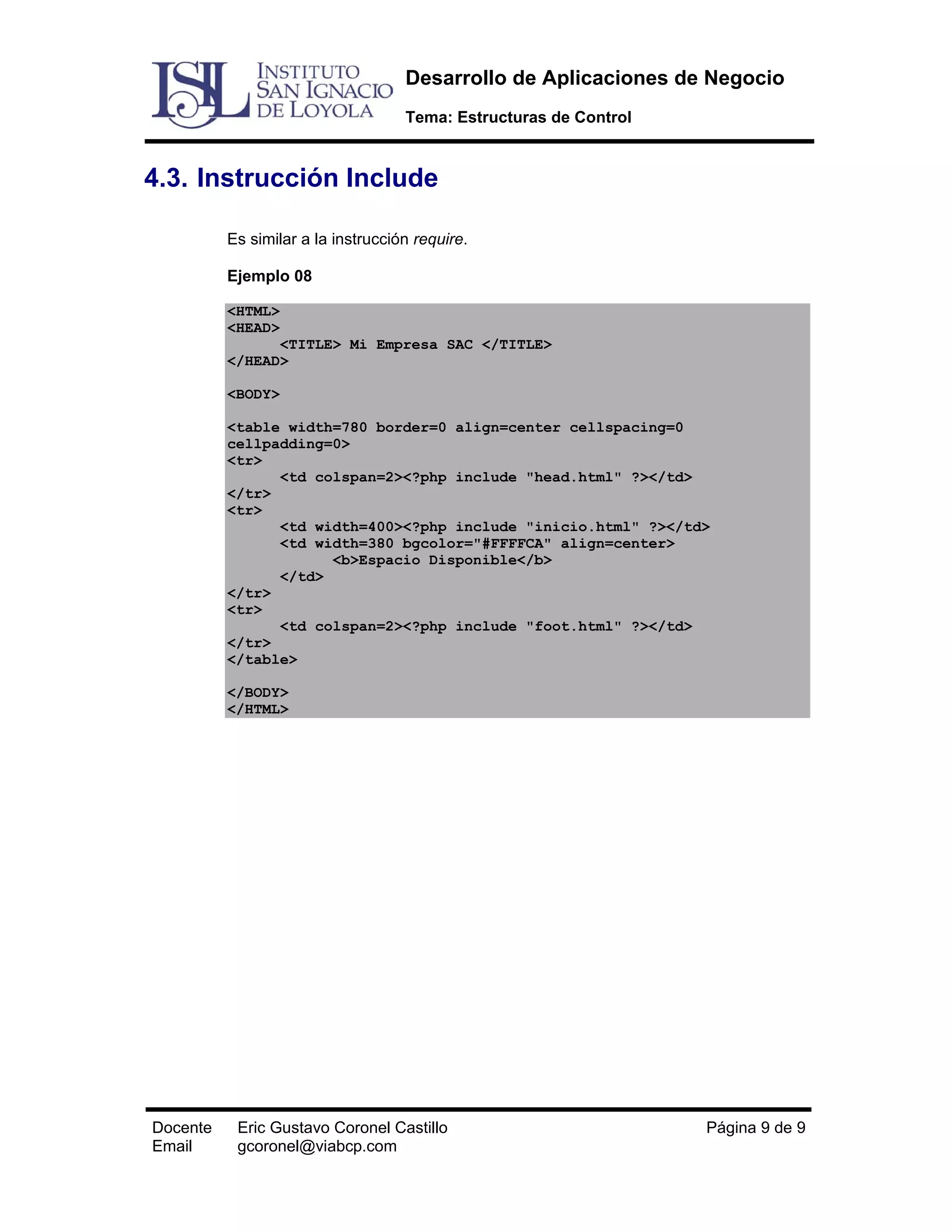 Desarrollo de Aplicaciones de Negocio
Tema: Estructuras de Control

4.3. Instrucción Include
Es similar a la instrucción require.
Ejemplo 08
<HTML>
<HEAD>
<TITLE> Mi Empresa SAC </TITLE>
</HEAD>
<BODY>
<table width=780 border=0 align=center cellspacing=0
cellpadding=0>
<tr>
<td colspan=2><?php include "head.html" ?></td>
</tr>
<tr>
<td width=400><?php include "inicio.html" ?></td>
<td width=380 bgcolor="#FFFFCA" align=center>
<b>Espacio Disponible</b>
</td>
</tr>
<tr>
<td colspan=2><?php include "foot.html" ?></td>
</tr>
</table>
</BODY>
</HTML>

Docente
Email

Eric Gustavo Coronel Castillo
gcoronel@viabcp.com

Página 9 de 9

 