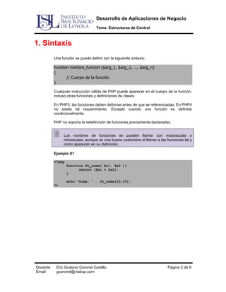 Desarrollo de Aplicaciones de Negocio
Tema: Estructuras de Control

1. Sintaxis
Una función se puede definir con la siguiente sintaxis:

function nombre_funcion ($arg_1, $arg_2, ..., $arg_n)
{
// Cuerpo de la función
}
Cualquier instrucción válida de PHP puede aparecer en el cuerpo de la función,
incluso otras funciones y definiciones de clases.
En PHP3, las funciones deben definirse antes de que se referenciadas. En PHP4
no existe tal requerimiento. Excepto cuando una función es definida
condicionalmente.
PHP no soporta la redefinición de funciones previamente declaradas.
Los nombres de funciones se pueden llamar con mayúsculas o
minúsculas, aunque es una buena costumbre el llamar a las funciones tal y
como aparecen en su definición.
Ejemplo 01
<?php
function fn_suma( $a1, $a2 ){
return ($a1 + $a2);
}
echo "Suma: " . fn_suma(15,20);
?>

Docente
Email

Eric Gustavo Coronel Castillo
gcoronel@viabcp.com

Página 2 de 9

 