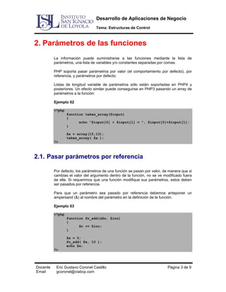 Desarrollo de Aplicaciones de Negocio
Tema: Estructuras de Control

2. Parámetros de las funciones
La información puede suministrarse a las funciones mediante la lista de
parámetros, una lista de variables y/o constantes separadas por comas.
PHP soporta pasar parámetros por valor (el comportamiento por defecto), por
referencia, y parámetros por defecto.
Listas de longitud variable de parámetros sólo están soportadas en PHP4 y
posteriores. Un efecto similar puede conseguirse en PHP3 pasando un array de
parámetros a la función:
Ejemplo 02
<?php
function takes_array($input)
{
echo "$input[0] + $input[1] = ", $input[0]+$input[1];
}
$a = array(15,13);
takes_array( $a );
?>

2.1. Pasar parámetros por referencia
Por defecto, los parámetros de una función se pasan por valor, de manera que si
cambias el valor del argumento dentro de la función, no se ve modificado fuera
de ella. Si requerimos que una función modifique sus parámetros, estos deben
ser pasados por referencia.
Para que un parámetro sea pasado por referencia debemos anteponer un
ampersand (&) al nombre del parámetro en la definición de la función.
Ejemplo 03
<?php
function fn_add(&$n, $inc)
{
$n += $inc;
}
$x = 5;
fn_add( $x, 10 );
echo $x;
?>

Docente
Email

Eric Gustavo Coronel Castillo
gcoronel@viabcp.com

Página 3 de 9

 