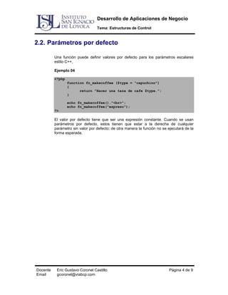 Desarrollo de Aplicaciones de Negocio
Tema: Estructuras de Control

2.2. Parámetros por defecto
Una función puede definir valores por defecto para los parámetros escalares
estilo C++,
Ejemplo 04
<?php
function fn_makecoffee ($type = "capuchino")
{
return "Hacer una taza de cafe $type.";
}
echo fn_makecoffee()."<br>";
echo fn_makecoffee("espreso");
?>

El valor por defecto tiene que ser una expresión constante. Cuando se usan
parámetros por defecto, estos tienen que estar a la derecha de cualquier
parámetro sin valor por defecto; de otra manera la función no se ejecutará de la
forma esperada.

Docente
Email

Eric Gustavo Coronel Castillo
gcoronel@viabcp.com

Página 4 de 9

 