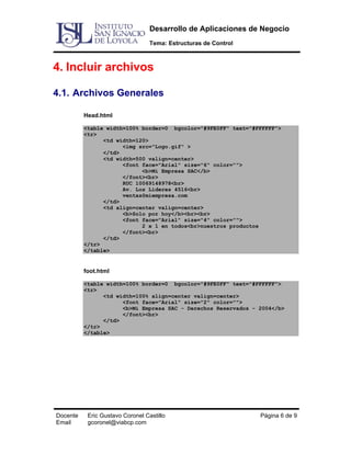 Desarrollo de Aplicaciones de Negocio
Tema: Estructuras de Control

4. Incluir archivos
4.1. Archivos Generales
Head.html
<table width=100% border=0 bgcolor="#9FE0FF" text="#FFFFFF">
<tr>
<td width=120>
<img src="Logo.gif" >
</td>
<td width=500 valign=center>
<font face="Arial" size="6" color="">
<b>Mi Empresa SAC</b>
</font><br>
RUC 10069148978<br>
Av. Los Lideres 4516<br>
ventas@miempresa.com
</td>
<td align=center valign=center>
<b>Solo por hoy</b><br><br>
<font face="Arial" size="4" color="">
2 x 1 en todos<br>nuestros productos
</font><br>
</td>
</tr>
</table>

foot.html
<table width=100% border=0 bgcolor="#9FE0FF" text="#FFFFFF">
<tr>
<td width=100% align=center valign=center>
<font face="Arial" size="2" color="">
<b>Mi Empresa SAC - Derechos Reservados - 2004</b>
</font><br>
</td>
</tr>
</table>

Docente
Email

Eric Gustavo Coronel Castillo
gcoronel@viabcp.com

Página 6 de 9

 