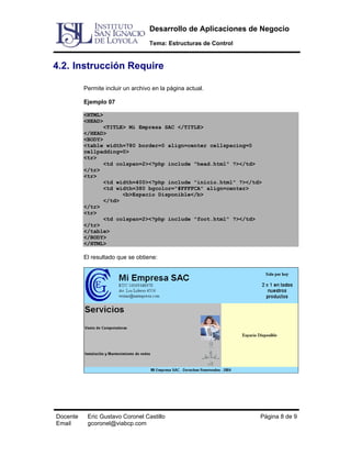 Desarrollo de Aplicaciones de Negocio
Tema: Estructuras de Control

4.2. Instrucción Require
Permite incluir un archivo en la página actual.
Ejemplo 07
<HTML>
<HEAD>
<TITLE> Mi Empresa SAC </TITLE>
</HEAD>
<BODY>
<table width=780 border=0 align=center cellspacing=0
cellpadding=0>
<tr>
<td colspan=2><?php include "head.html" ?></td>
</tr>
<tr>
<td width=400><?php include "inicio.html" ?></td>
<td width=380 bgcolor="#FFFFCA" align=center>
<b>Espacio Disponible</b>
</td>
</tr>
<tr>
<td colspan=2><?php include "foot.html" ?></td>
</tr>
</table>
</BODY>
</HTML>

El resultado que se obtiene:

Docente
Email

Eric Gustavo Coronel Castillo
gcoronel@viabcp.com

Página 8 de 9

 