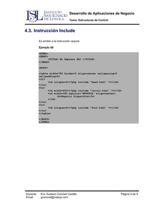 Desarrollo de Aplicaciones de Negocio
Tema: Estructuras de Control

4.3. Instrucción Include
Es similar a la instrucción require.
Ejemplo 08
<HTML>
<HEAD>
<TITLE> Mi Empresa SAC </TITLE>
</HEAD>
<BODY>
<table width=780 border=0 align=center cellspacing=0
cellpadding=0>
<tr>
<td colspan=2><?php include "head.html" ?></td>
</tr>
<tr>
<td width=400><?php include "inicio.html" ?></td>
<td width=380 bgcolor="#FFFFCA" align=center>
<b>Espacio Disponible</b>
</td>
</tr>
<tr>
<td colspan=2><?php include "foot.html" ?></td>
</tr>
</table>
</BODY>
</HTML>

Docente
Email

Eric Gustavo Coronel Castillo
gcoronel@viabcp.com

Página 9 de 9

 