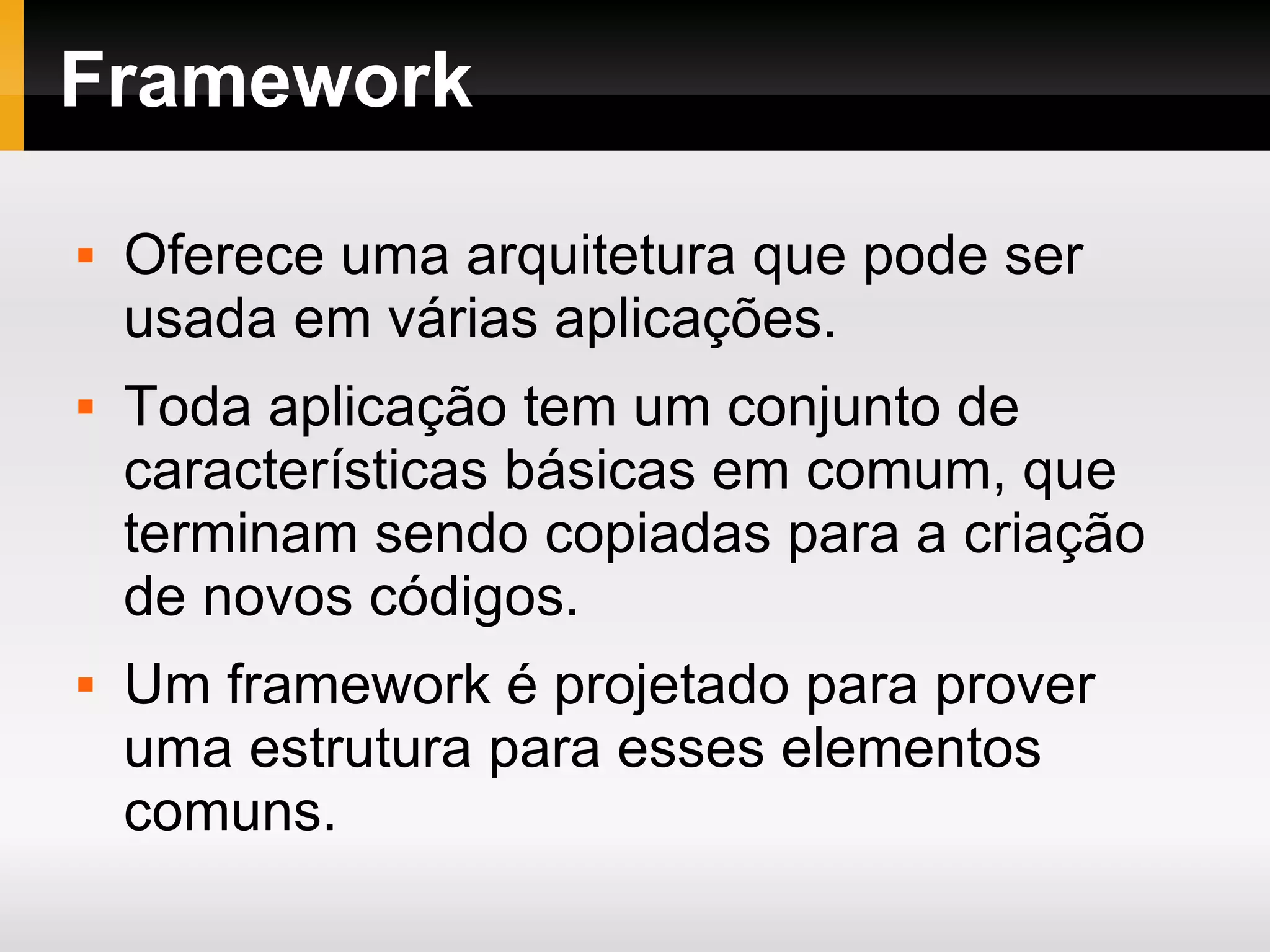 Framework Oferece uma arquitetura que pode ser usada em várias aplicações. Toda aplicação tem um conjunto de características básicas em comum, que terminam sendo copiadas para a criação de novos códigos. Um framework é projetado para prover uma estrutura para esses elementos comuns. 