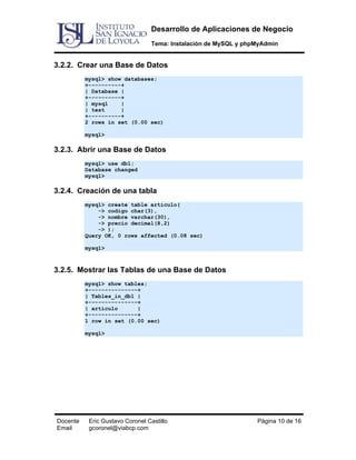 Desarrollo de Aplicaciones de Negocio
Tema: Instalación de MySQL y phpMyAdmin

3.2.2. Crear una Base de Datos
mysql> show databases;
+----------+
| Database |
+----------+
| mysql
|
| test
|
+----------+
2 rows in set (0.00 sec)
mysql>

3.2.3. Abrir una Base de Datos
mysql> use db1;
Database changed
mysql>

3.2.4. Creación de una tabla
mysql> create table articulo(
-> codigo char(3),
-> nombre varchar(30),
-> precio decimal(8,2)
-> );
Query OK, 0 rows affected (0.08 sec)
mysql>

3.2.5. Mostrar las Tablas de una Base de Datos
mysql> show tables;
+---------------+
| Tables_in_db1 |
+---------------+
| articulo
|
+---------------+
1 row in set (0.00 sec)
mysql>

Docente
Email

Eric Gustavo Coronel Castillo
gcoronel@viabcp.com

Página 10 de 16

 