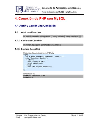 Desarrollo de Aplicaciones de Negocio
Tema: Instalación de MySQL y phpMyAdmin

4. Conexión de PHP con MySQL
4.1 Abrir y Cerrar una Conexión
4.1.1. Abrir una Conexión
int mysql_connect ( [string server [, string usuario [, string password]]])

4.1.2. Cerrar una Conexión
int mysql_close ( [int identificador_de_enlace])

4.1.3. Ejemplo Ilustrativo
Probemos el siguiente script: my0101.php
<?php
$cn = mysql_connect('localhost','root','');
echo "Conexion: $cn<br>";
if ($cn){
echo "Conexión Ok";
mysql_close($cn);
}else{
echo "No se pudo conectar";
}
?>

El resultado es:
Conexion: Resource id #2
Conexión Ok

Docente
Email

Eric Gustavo Coronel Castillo
gcoronel@viabcp.com

Página 12 de 16

 