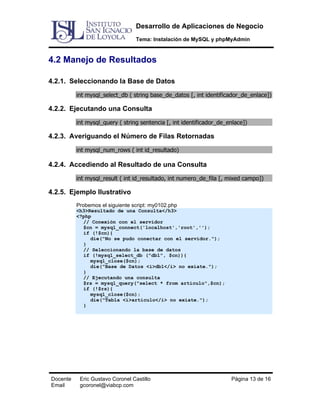 Desarrollo de Aplicaciones de Negocio
Tema: Instalación de MySQL y phpMyAdmin

4.2 Manejo de Resultados
4.2.1. Seleccionando la Base de Datos
int mysql_select_db ( string base_de_datos [, int identificador_de_enlace])

4.2.2. Ejecutando una Consulta
int mysql_query ( string sentencia [, int identificador_de_enlace])

4.2.3. Averiguando el Número de Filas Retornadas
int mysql_num_rows ( int id_resultado)

4.2.4. Accediendo al Resultado de una Consulta
int mysql_result ( int id_resultado, int numero_de_fila [, mixed campo])

4.2.5. Ejemplo Ilustrativo
Probemos el siguiente script: my0102.php

<h3>Resultado de una Consulta</h3>
<?php
// Conexión con el servidor
$cn = mysql_connect('localhost','root','');
if (!$cn){
die("No se pudo conectar con el servidor.");
}
// Seleccionando la base de datos
if (!mysql_select_db ("db1", $cn)){
mysql_close($cn);
die("Base de Datos <i>db1</i> no exiate.");
}
// Ejecutando una consulta
$rs = mysql_query("select * from articulo",$cn);
if (!$rs){
mysql_close($cn);
die("Tabla <i>articulo</i> no exiate.");
}

Docente
Email

Eric Gustavo Coronel Castillo
gcoronel@viabcp.com

Página 13 de 16

 