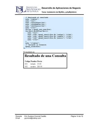 Desarrollo de Aplicaciones de Negocio
Tema: Instalación de MySQL y phpMyAdmin
// Mostrando el resultado
echo "<table>";
echo "<tr>";
echo "<th>Codigo</th>";
echo "<th>Nombre</th>";
echo "<th>Precio</th>";
echo "</tr>";
$filas = mysql_num_rows($rs);
for($k=0;$k<$filas;$k++){
echo "<tr>";
echo "<td>".mysql_result($rs,$k,"codigo")."</td>";
echo "<td>".mysql_result($rs,$k,"nombre")."</td>";
echo "<td>".mysql_result($rs,$k,"precio")."</td>";
echo "</tr>";
}
echo "</table>";
// Cerrando la Conexión
mysql_close($cn);
?>

El resultado es:

Docente
Email

Eric Gustavo Coronel Castillo
gcoronel@viabcp.com

Página 14 de 16

 