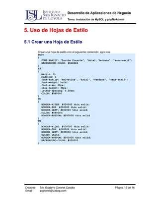 Desarrollo de Aplicaciones de Negocio
Tema: Instalación de MySQL y phpMyAdmin

5. Uso de Hojas de Estilo
5.1 Crear una Hoja de Estilo
Crear una hoja de estilo con el siguiente contenido: egcc.css

BODY
{
FONT-FAMILY: "Lucida Console", "Arial, Verdana", "sans-serif";
BACKGROUND-COLOR: #E4E4E4
}
H3
{
margin: 0;
padding: 0;
font-family: "Helvetica", "Arial", "Verdana", "sans-serif";
font-weight: bold;
font-size: 20px;
line-height: 38px;
letter-spacing: 0.05em;
COLOR: #990000
}
TD
{
BORDER-RIGHT: #000000 thin solid;
BORDER-TOP: #000000 thin solid;
BORDER-LEFT: #000000 thin solid;
COLOR: #990000;
BORDER-BOTTOM: #000000 thin solid
}
TH
{
BORDER-RIGHT: #000000 thin solid;
BORDER-TOP: #000000 thin solid;
BORDER-LEFT: #000000 thin solid;
COLOR: white;
BORDER-BOTTOM: #000000 thin solid;
BACKGROUND-COLOR: #000000
}

Docente
Email

Eric Gustavo Coronel Castillo
gcoronel@viabcp.com

Página 15 de 16

 