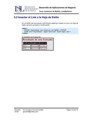 Desarrollo de Aplicaciones de Negocio
Tema: Instalación de MySQL y phpMyAdmin

5.2 Insertar el Link a la Hoja de Estilo
En el HEAD del documento my0102.php debemos insertar el Link a la hoja de
estilo, tal como se ilustra a continuación:
<HEAD>
<TITLE> Ejecutando una Consulta con MySQL </TITLE>
<LINK rel="stylesheet" type="text/css" href="egcc.css">
</HEAD>

El resultado es el siguiente:

Docente
Email

Eric Gustavo Coronel Castillo
gcoronel@viabcp.com

Página 16 de 16

 