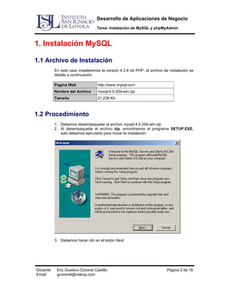 Desarrollo de Aplicaciones de Negocio
Tema: Instalación de MySQL y phpMyAdmin

1. Instalación MySQL
1.1 Archivo de Instalación
En este caso instalaremos la versión 4.3.8 de PHP, el archivo de instalación se
detalla a continuación.
Pagina Web

http://www.mysql.com

Nombre del Archivo

mysql-4.0.20d-win.zip

Tamaño

21,236 Kb

1.2 Procedimiento
1. Debemos desempaquetar el archivo mysql-4.0.20d-win.zip.
2. Al desempaquetar el archivo zip, encontramos el programa SETUP.EXE,
solo debemos ejecutarlo para iniciar la instalación.

3. Debemos hacer clic en el botón Next.

Docente
Email

Eric Gustavo Coronel Castillo
gcoronel@viabcp.com

Página 2 de 16

 