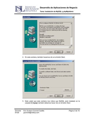 Desarrollo de Aplicaciones de Negocio
Tema: Instalación de MySQL y phpMyAdmin

4. En esta ventana, también hacemos clic en el botón Next.

5. Note usted que esta ventana nos indica que MySQL será instalado en la
carpeta C:mysql, también debemos hacer clic en el botón Next.

Docente
Email

Eric Gustavo Coronel Castillo
gcoronel@viabcp.com

Página 3 de 16

 