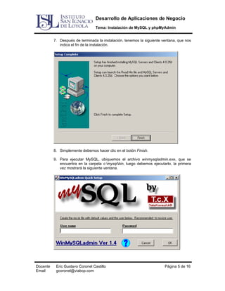 Desarrollo de Aplicaciones de Negocio
Tema: Instalación de MySQL y phpMyAdmin
7. Después de terminada la instalación, tenemos la siguiente ventana, que nos
indica el fin de la instalación.

8. Simplemente debemos hacer clic en el botón Finish.
9. Para ejecutar MySQL, ubiquemos el archivo winmysqladmin.exe, que se
encuentra en la carpeta c:mysqlbin, luego debemos ejecutarlo, la primera
vez mostrará la siguiente ventana.

Docente
Email

Eric Gustavo Coronel Castillo
gcoronel@viabcp.com

Página 5 de 16

 