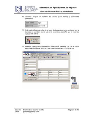 Desarrollo de Aplicaciones de Negocio
Tema: Instalación de MySQL y phpMyAdmin
10. Debemos asignar un nombre de usuario (user name) y contraseña
(password):
user name

egcc

password

password

11. En la parte inferior derecha de la barra de tareas tendremos un icono con la
figura de un semáforo con la luz verde encendida, es señal que el motor de
MySQL esta activo.

12. Podemos cambiar la configuración, para lo cual hacemos clic con el botón
secundario del Mouse sobre el icono y ejecutamos la opción Show me.

Docente
Email

Eric Gustavo Coronel Castillo
gcoronel@viabcp.com

Página 6 de 16

 