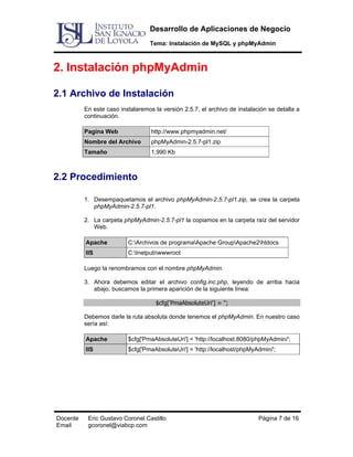 Desarrollo de Aplicaciones de Negocio
Tema: Instalación de MySQL y phpMyAdmin

2. Instalación phpMyAdmin
2.1 Archivo de Instalación
En este caso instalaremos la versión 2.5.7, el archivo de instalación se detalla a
continuación.
Pagina Web

http://www.phpmyadmin.net/

Nombre del Archivo

phpMyAdmin-2.5.7-pl1.zip

Tamaño

1,990 Kb

2.2 Procedimiento
1. Desempaquetamos el archivo phpMyAdmin-2.5.7-pl1.zip, se crea la carpeta
phpMyAdmin-2.5.7-pl1.
2. La carpeta phpMyAdmin-2.5.7-pl1 la copiamos en la carpeta raíz del servidor
Web.
Apache

C:Archivos de programaApache GroupApache2htdocs

IIS

C:Inetpubwwwroot

Luego la renombramos con el nombre phpMyAdmin.
3. Ahora debemos editar el archivo config.inc.php, leyendo de arriba hacia
abajo, buscamos la primera aparición de la siguiente línea:
$cfg['PmaAbsoluteUri'] = '';
Debemos darle la ruta absoluta donde tenemos el phpMyAdmin. En nuestro caso
sería así:
Apache
IIS

Docente
Email

$cfg['PmaAbsoluteUri'] = 'http://localhost:8080/phpMyAdmin/';
$cfg['PmaAbsoluteUri'] = 'http://localhost/phpMyAdmin/';

Eric Gustavo Coronel Castillo
gcoronel@viabcp.com

Página 7 de 16

 