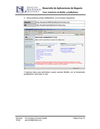 Desarrollo de Aplicaciones de Negocio
Tema: Instalación de MySQL y phpMyAdmin
4. Ahora podemos probar phpMyAdmin, en el browser ingresamos:
Apache

http://localhost:8080/phpMyAdmin/index.php

IIS

http://localhost/phpMyAdmin/index.php

Y estamos listos para administrar nuestro servidor MySQL con la herramienta
phpMyAdmin, tiene todo un reto.

Docente
Email

Eric Gustavo Coronel Castillo
gcoronel@viabcp.com

Página 8 de 16

 