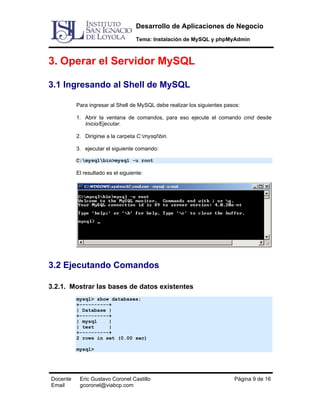 Desarrollo de Aplicaciones de Negocio
Tema: Instalación de MySQL y phpMyAdmin

3. Operar el Servidor MySQL
3.1 Ingresando al Shell de MySQL
Para ingresar al Shell de MySQL debe realizar los siguientes pasos:
1. Abrir la ventana de comandos, para eso ejecute el comando cmd desde
Inicio/Ejecutar.
2. Dirigirse a la carpeta C:mysqlbin.
3. ejecutar el siguiente comando:
C:mysqlbin>mysql -u root

El resultado es el siguiente:

3.2 Ejecutando Comandos
3.2.1. Mostrar las bases de datos existentes
mysql> show databases;
+----------+
| Database |
+----------+
| mysql
|
| test
|
+----------+
2 rows in set (0.00 sec)
mysql>

Docente
Email

Eric Gustavo Coronel Castillo
gcoronel@viabcp.com

Página 9 de 16

 