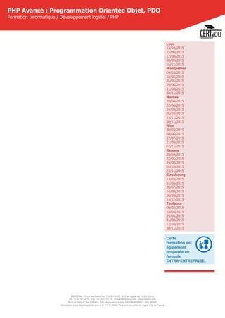 CERTYOU, 37 rue des Mathurins, 75008 PARIS - SAS au capital de 10 000 Euros
Tél : 01 42 93 52 72 - Fax : 01 70 72 02 72 - contact@certyou.com - www.certyou.com
RCS de Paris n° 804 509 461- TVA intracommunautaire FR03 804509461 - APE 8559A
Déclaration d’activité enregistrée sous le N° 11 75 52524 75 auprès du préfet de région d’Ile-de-France
PHP Avancé : Programmation Orientée Objet, PDO
Formation Informatique / Développement logiciel / PHP
Lyon
13/04/2015
15/06/2015
17/08/2015
28/09/2015
16/11/2015
Montpellier
09/03/2015
18/05/2015
25/05/2015
29/06/2015
31/08/2015
30/11/2015
Nantes
20/04/2015
22/06/2015
24/08/2015
05/10/2015
23/11/2015
30/11/2015
Nice
30/03/2015
08/06/2015
27/07/2015
21/09/2015
02/11/2015
Rennes
20/04/2015
22/06/2015
24/08/2015
05/10/2015
23/11/2015
Strasbourg
23/03/2015
01/06/2015
20/07/2015
14/09/2015
26/10/2015
14/12/2015
Toulouse
09/03/2015
18/05/2015
29/06/2015
31/08/2015
12/10/2015
30/11/2015
Cette
formation est
également
proposée en
formule
INTRA-ENTREPRISE.
 
