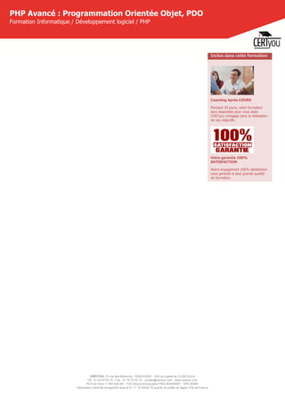 CERTYOU, 37 rue des Mathurins, 75008 PARIS - SAS au capital de 10 000 Euros
Tél : 01 42 93 52 72 - Fax : 01 70 72 02 72 - contact@certyou.com - www.certyou.com
RCS de Paris n° 804 509 461- TVA intracommunautaire FR03 804509461 - APE 8559A
Déclaration d’activité enregistrée sous le N° 11 75 52524 75 auprès du préfet de région d’Ile-de-France
PHP Avancé : Programmation Orientée Objet, PDO
Formation Informatique / Développement logiciel / PHP
Inclus dans cette formation
Coaching Après-COURS
Pendant 30 jours, votre formateur
sera disponible pour vous aider.
CERTyou s'engage dans la réalisation
de vos objectifs.
Votre garantie 100%
SATISFACTION
Notre engagement 100% satisfaction
vous garantit la plus grande qualité
de formation.
 