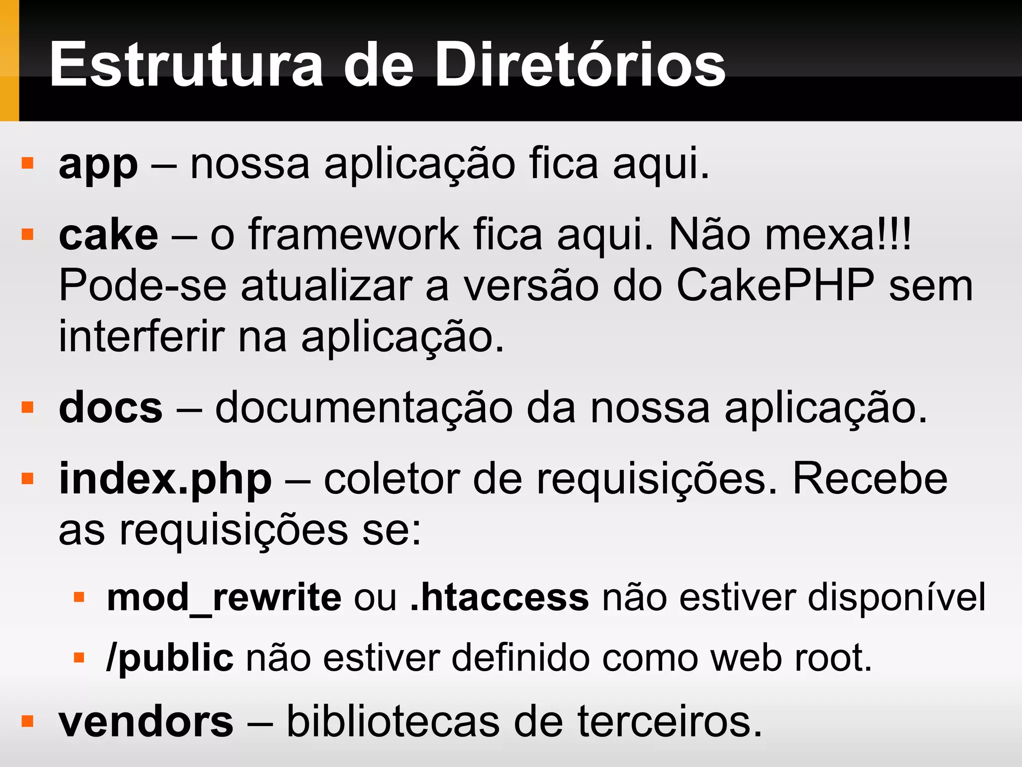 Estrutura de Diretórios app – nossa aplicação fica aqui. cake – o framework fica aqui. Não mexa!!! Pode-se atualizar a versão do CakePHP sem interferir na aplicação. docs – documentação da nossa aplicação. index.php – coletor de requisições. Recebe as requisições se: mod_rewrite ou .htaccess não estiver disponível /public não estiver definido como web root. vendors – bibliotecas de terceiros. 