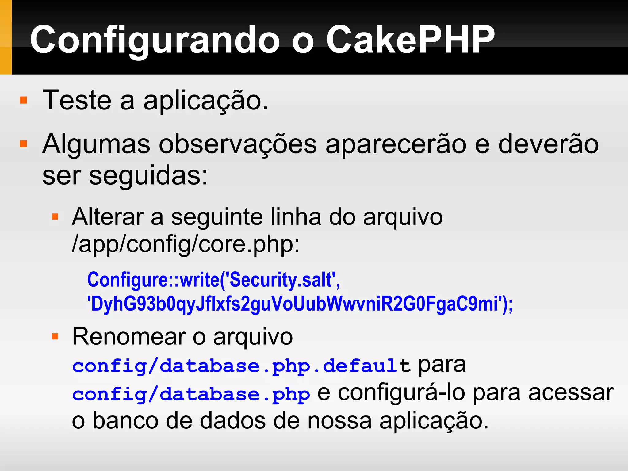Configurando o CakePHP Teste a aplicação. Algumas observações aparecerão e deverão ser seguidas: Alterar a seguinte linha do arquivo /app/config/core.php: Configure::write('Security.salt', 'DyhG93b0qyJfIxfs2guVoUubWwvniR2G0FgaC9mi'); Renomear o arquivo config/database.php.defaul t para config/database.php e configurá-lo para acessar o banco de dados de nossa aplicação. 