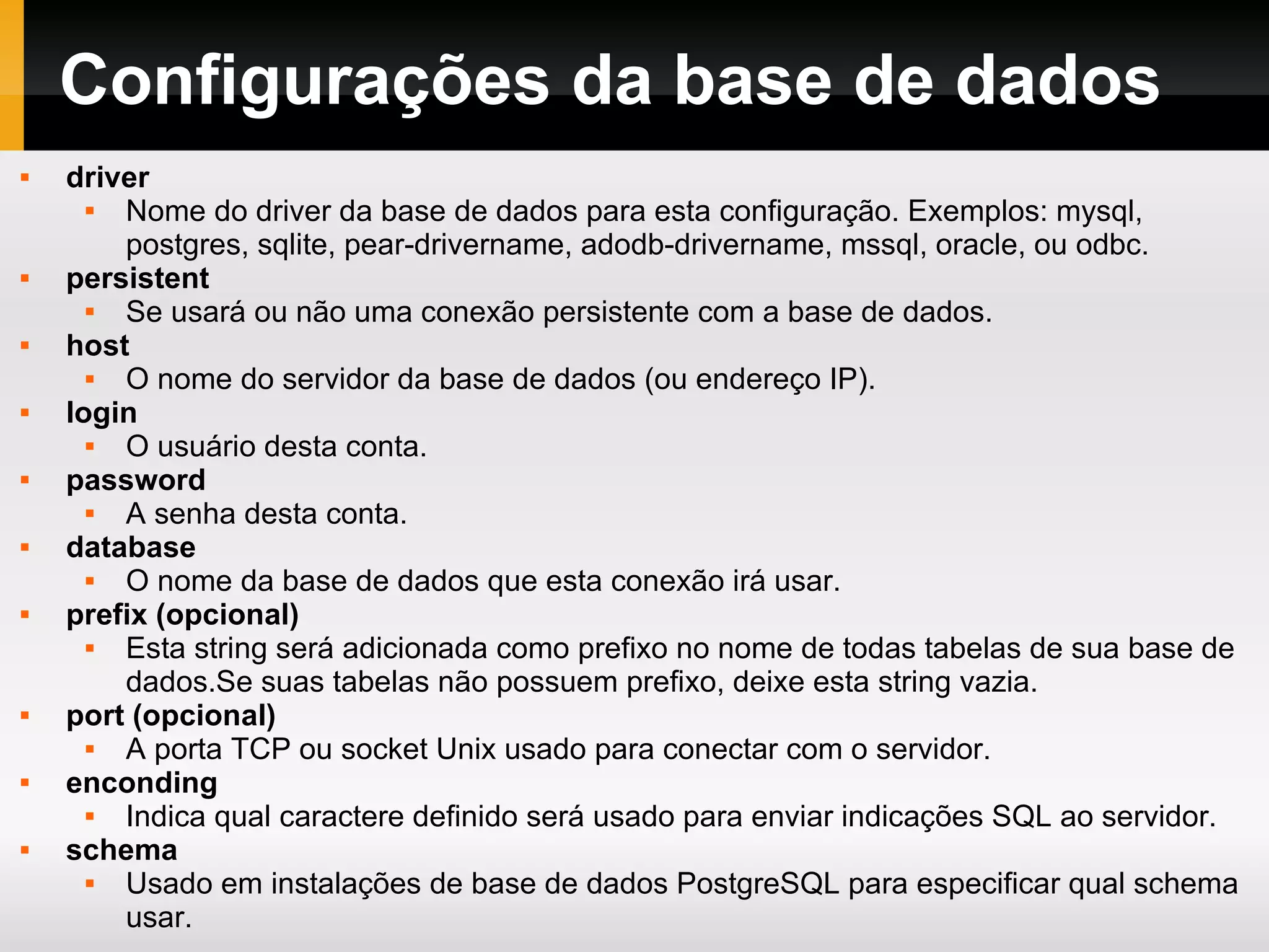 Configurações da base de dados driver Nome do driver da base de dados para esta configuração. Exemplos: mysql, postgres, sqlite, pear-drivername, adodb-drivername, mssql, oracle, ou odbc. persistent Se usará ou não uma conexão persistente com a base de dados. host O nome do servidor da base de dados (ou endereço IP). login O usuário desta conta. password A senha desta conta. database O nome da base de dados que esta conexão irá usar. prefix (opcional) Esta string será adicionada como prefixo no nome de todas tabelas de sua base de dados.Se suas tabelas não possuem prefixo, deixe esta string vazia. port (opcional) A porta TCP ou socket Unix usado para conectar com o servidor. enconding Indica qual caractere definido será usado para enviar indicações SQL ao servidor. schema Usado em instalações de base de dados PostgreSQL para especificar qual schema usar. 