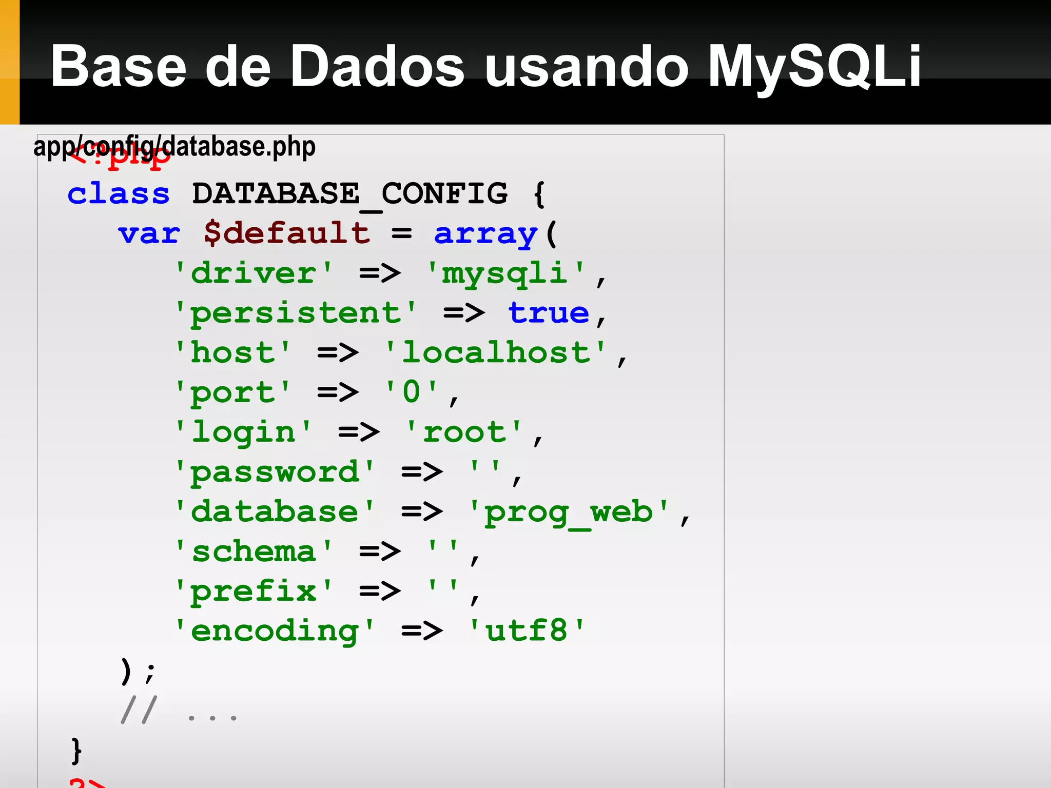 Base de Dados usando MySQLi <?php class DATABASE_CONFIG { var $default = array ( 'driver' => 'mysqli' , 'persistent' => true , 'host' => 'localhost' , 'port' => '0' , 'login' => 'root' , 'password' => '' , 'database' => 'prog_web' , 'schema' => '' , 'prefix' => '' , 'encoding' => 'utf8' ); // ... } ?> app/config/database.php 