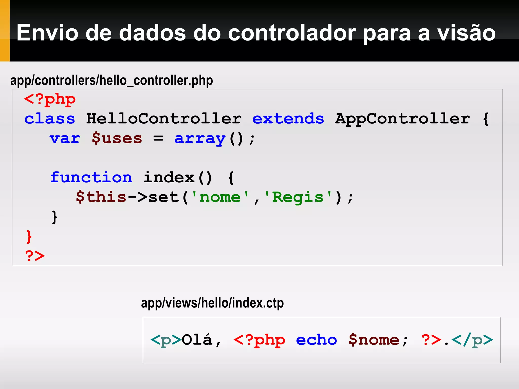 Envio de dados do controlador para a visão <?php class HelloController extends AppController { var $uses = array (); function index() { $this ->set( 'nome' , 'Regis' ); } } ?> < p > Olá, <?php echo $nome ; ?> . </ p > app/views/hello/index.ctp app/controllers/hello_controller.php 