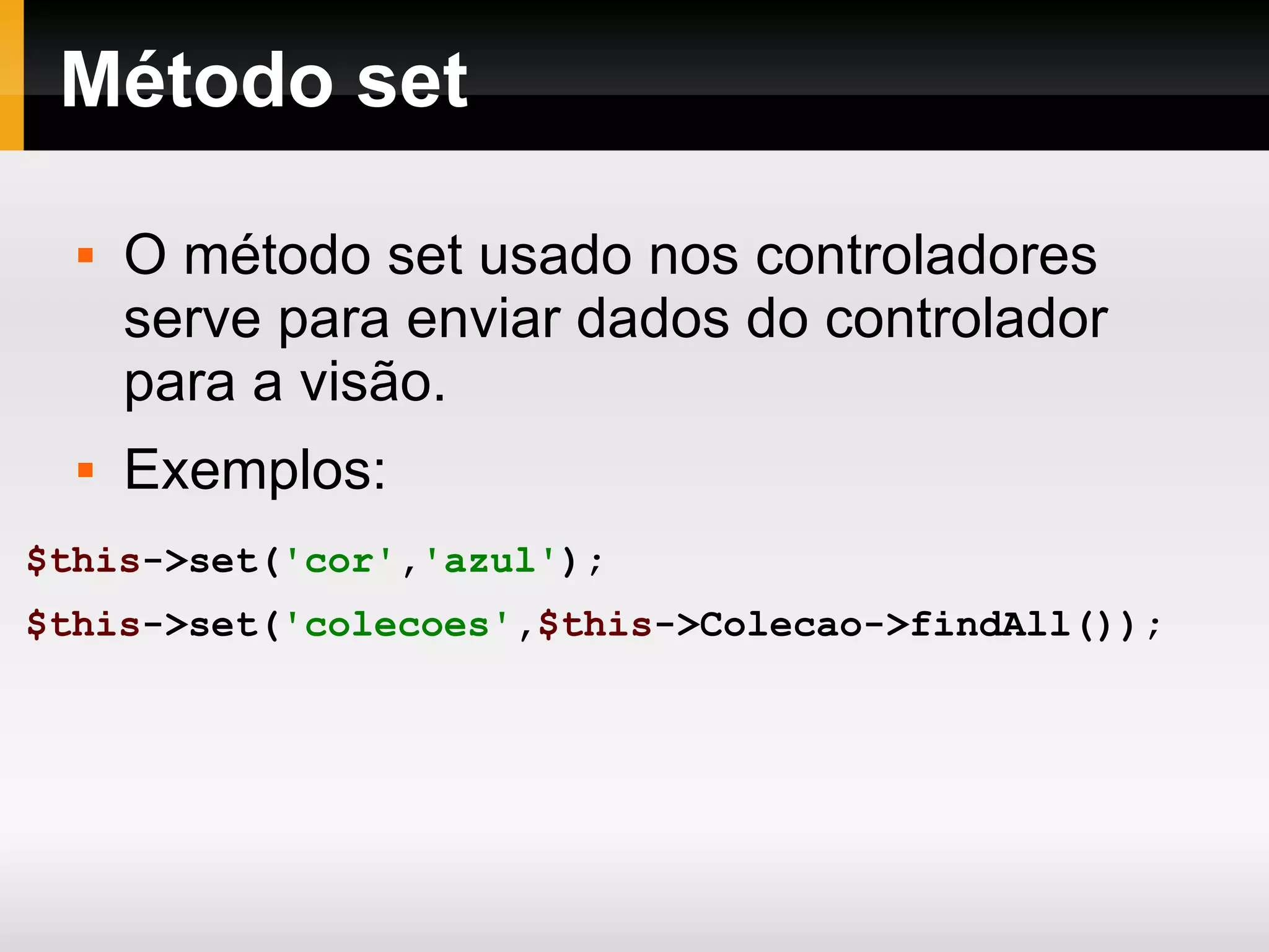 Método set O método set usado nos controladores serve para enviar dados do controlador para a visão. Exemplos: $this ->set( 'cor' , 'azul' ); $this ->set( 'colecoes' , $this ->Colecao->findAll()); 