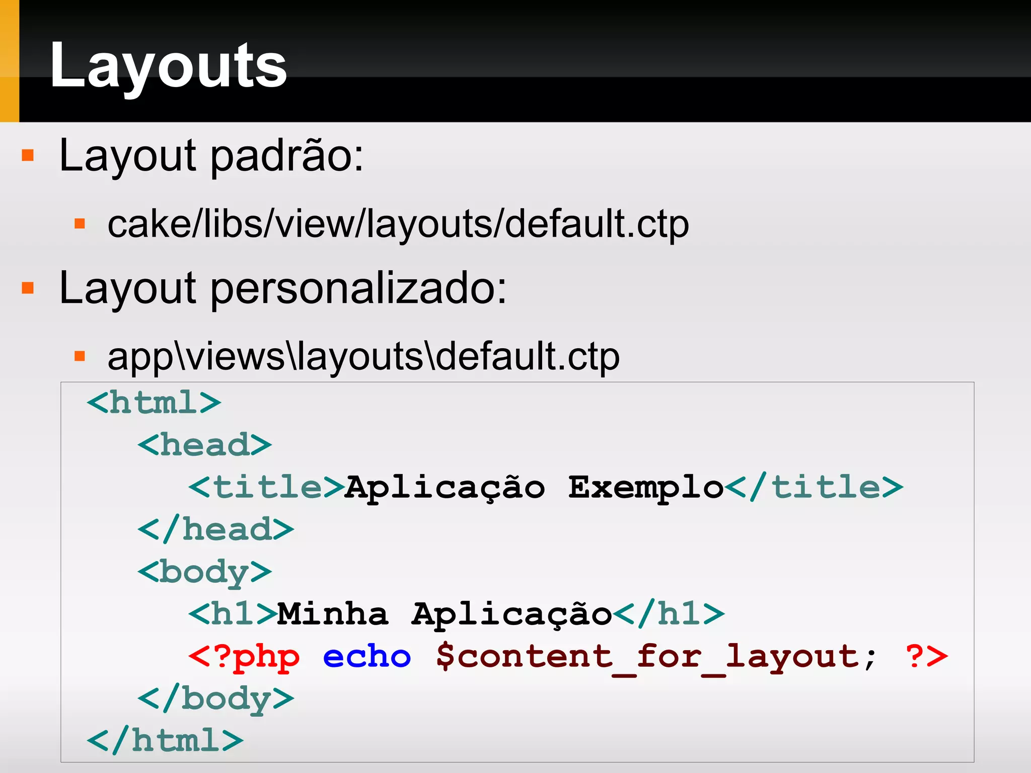 Layouts Layout padrão: cake/libs/view/layouts/default.ctp Layout personalizado: app\views\layouts\default.ctp < html > < head > < title > Aplicação Exemplo </ title > </ head > < body > < h1 > Minha Aplicação </ h1 > <?php echo $content_for_layout ; ?> </ body > </ html > 