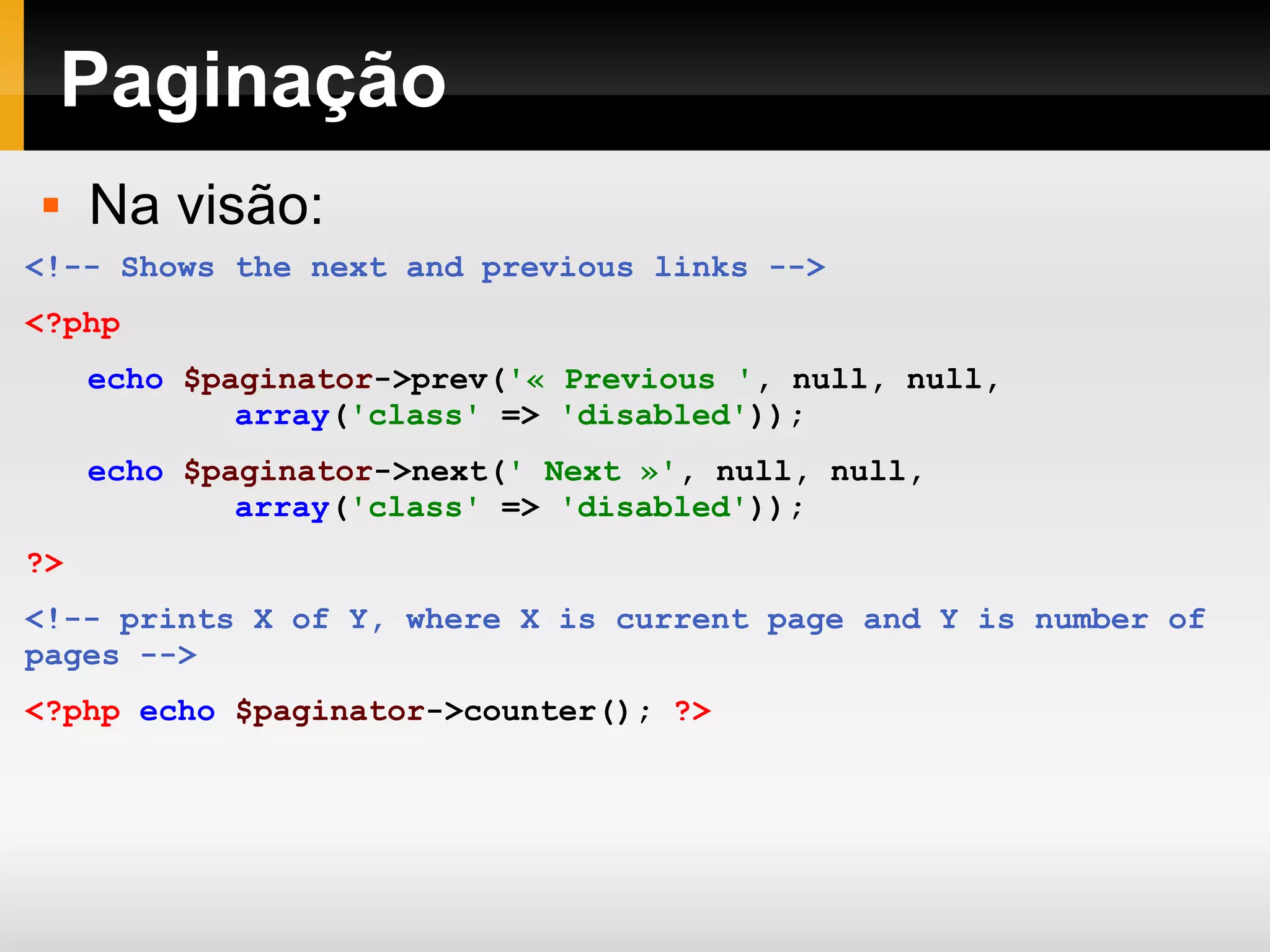 Paginação <!-- Shows the next and previous links --> <?php echo $paginator ->prev( '« Previous ' , null, null, array ( 'class' => 'disabled' )); echo $paginator ->next( ' Next »' , null, null, array ( 'class' => 'disabled' )); ?> <!-- prints X of Y, where X is current page and Y is number of pages --> <?php echo $paginator ->counter(); ?> Na visão: 