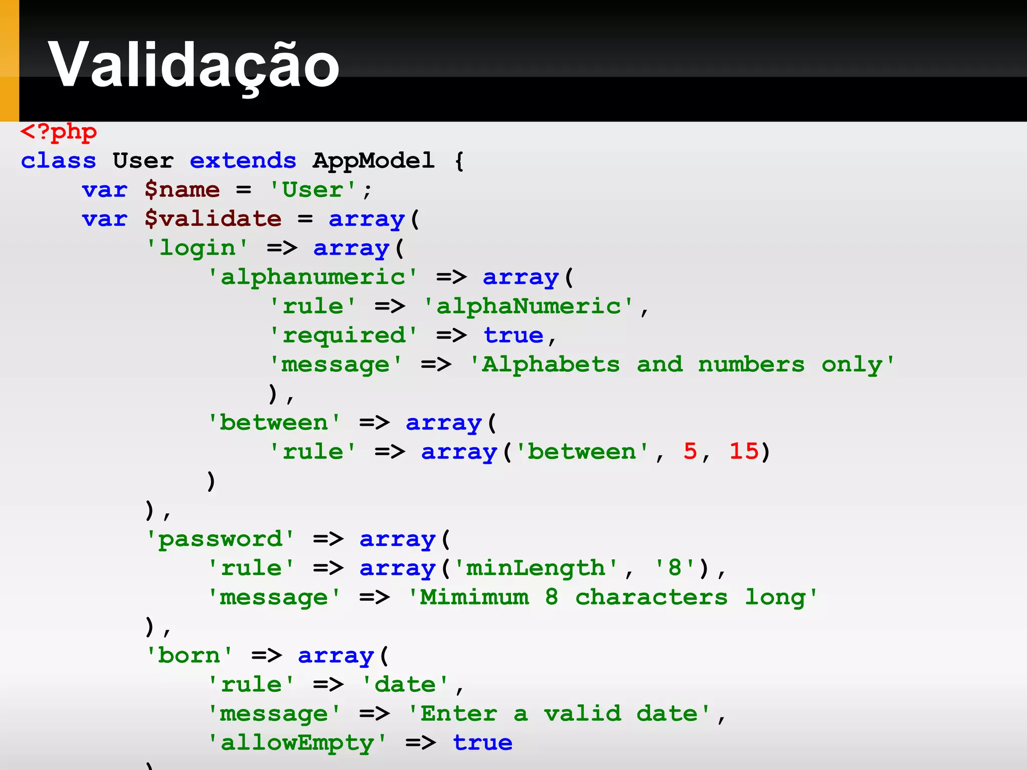 Validação <?php class User extends AppModel { var $name = 'User' ; var $validate = array ( 'login' => array ( 'alphanumeric' => array ( 'rule' => 'alphaNumeric' , 'required' => true , 'message' => 'Alphabets and numbers only' ), 'between' => array ( 'rule' => array ( 'between' , 5 , 15 ) ) ), 'password' => array ( 'rule' => array ( 'minLength' , '8' ), 'message' => 'Mimimum 8 characters long' ), 'born' => array ( 'rule' => 'date' , 'message' => 'Enter a valid date' , 'allowEmpty' => true ) ); } ?> 