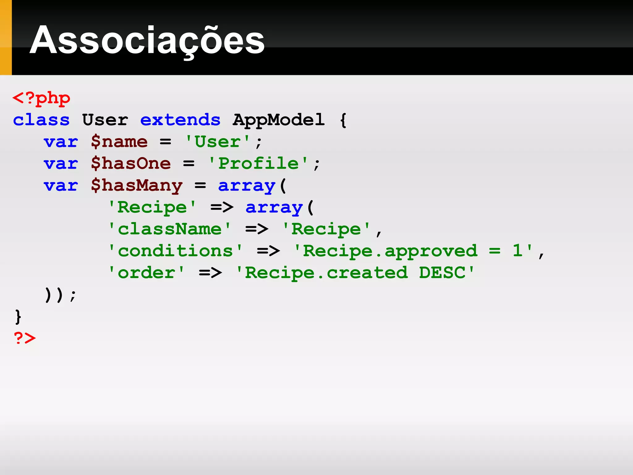 Associações <?php class User extends AppModel { var $name = 'User' ; var $hasOne = 'Profile' ; var $hasMany = array ( 'Recipe' => array ( 'className' => 'Recipe' , 'conditions' => 'Recipe.approved = 1' , 'order' => 'Recipe.created DESC' )); } ?> 