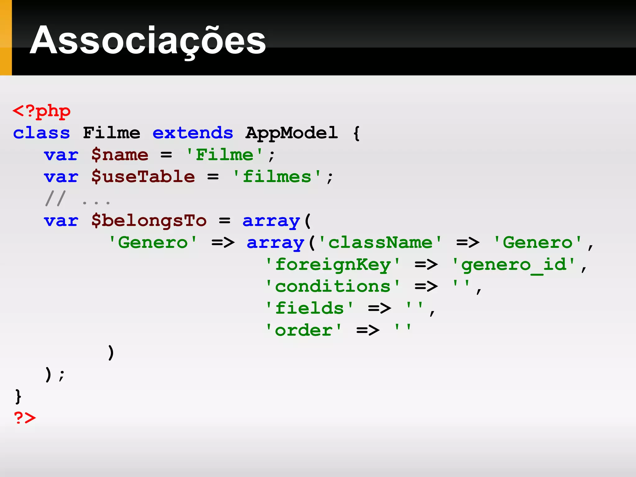 Associações <?php class Filme extends AppModel { var $name = 'Filme' ; var $useTable = 'filmes' ; // ... var $belongsTo = array ( 'Genero' => array ( 'className' => 'Genero' , 'foreignKey' => 'genero_id' , 'conditions' => '' , 'fields' => '' , 'order' => '' ) ); } ?> 