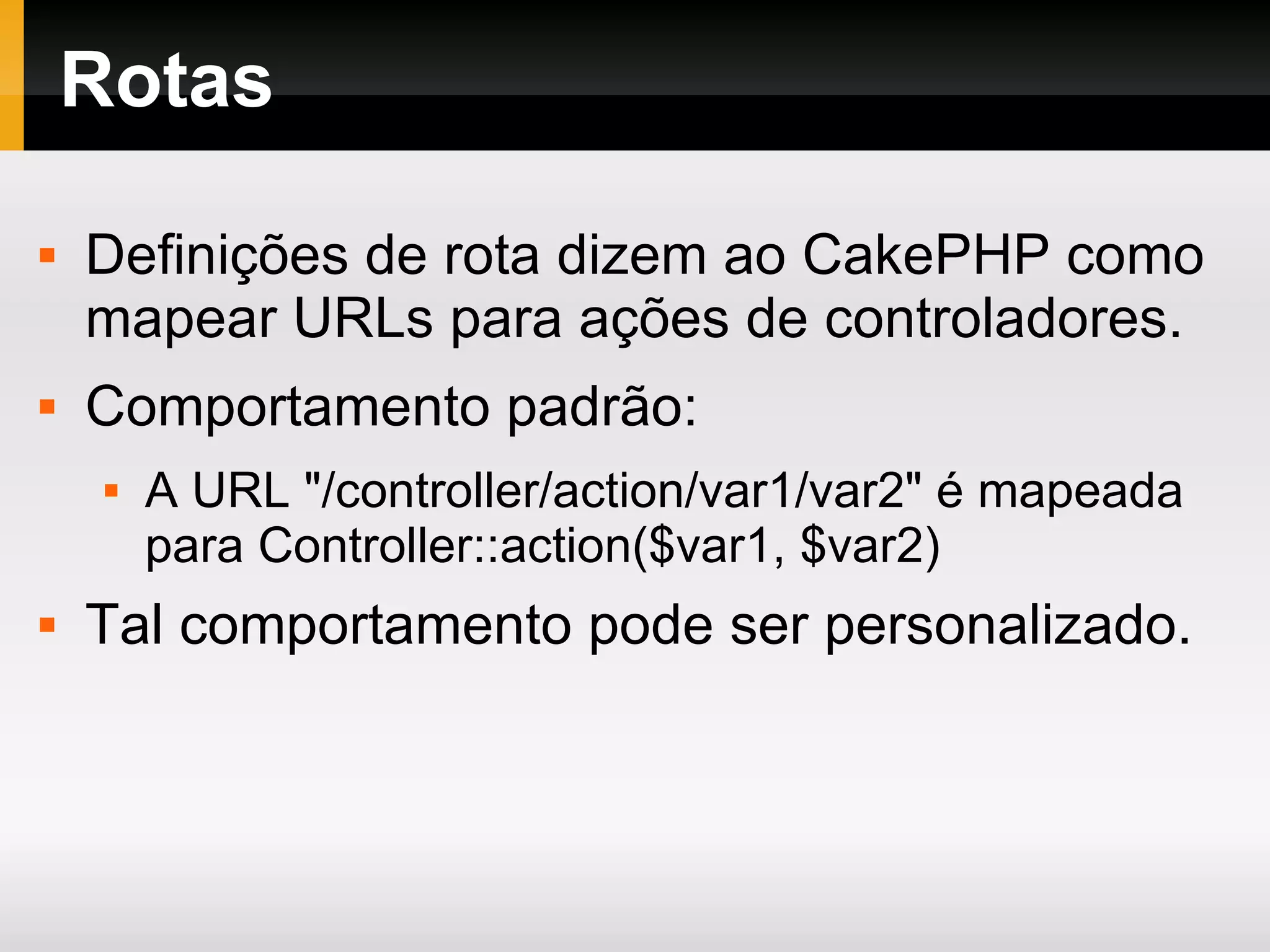 Rotas Definições de rota dizem ao CakePHP como mapear URLs para ações de controladores. Comportamento padrão: A URL &quot;/controller/action/var1/var2&quot; é mapeada para Controller::action($var1, $var2) Tal comportamento pode ser personalizado. 