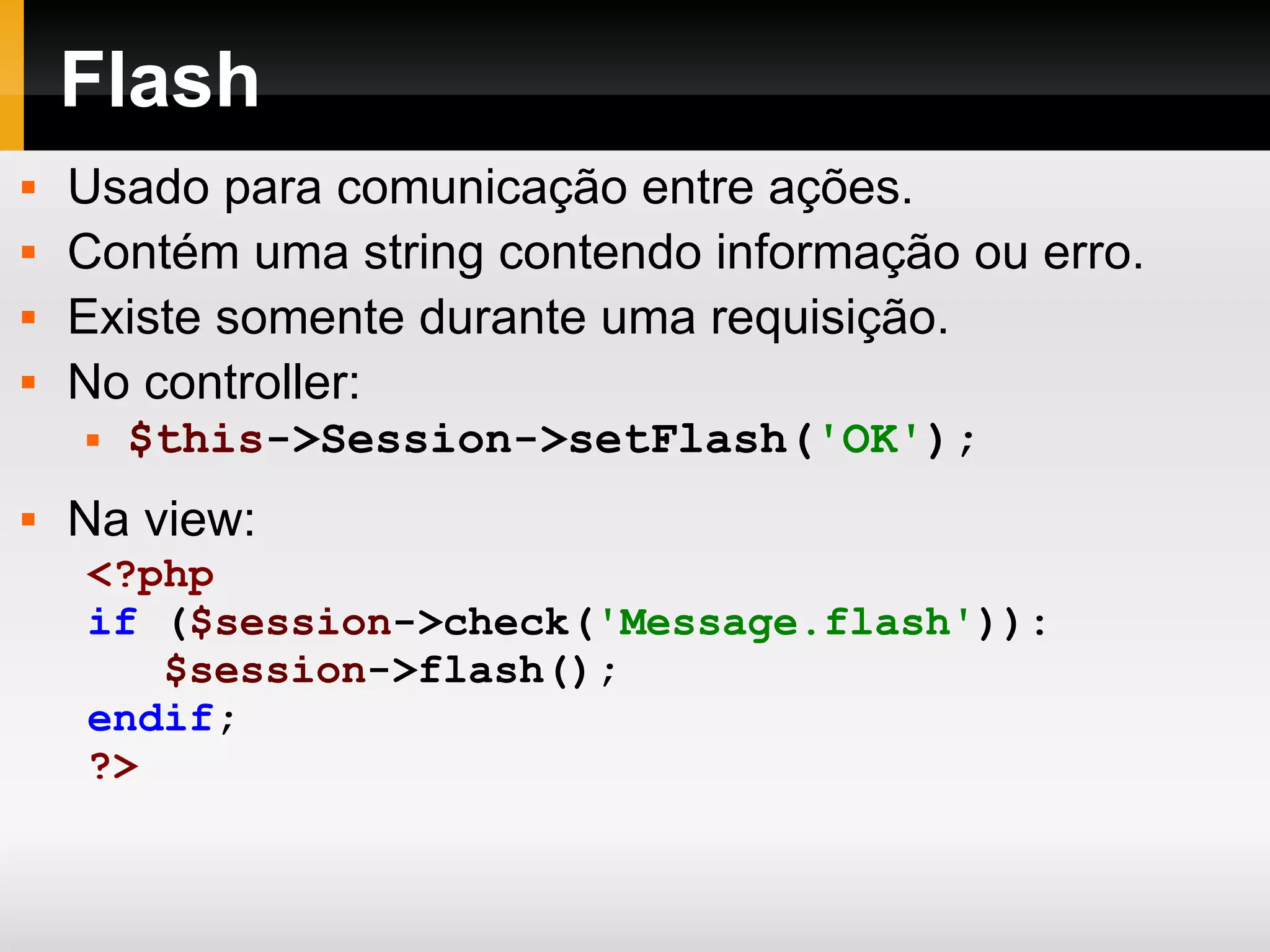 Flash Usado para comunicação entre ações. Contém uma string contendo informação ou erro. Existe somente durante uma requisição. No controller: $this ->Session->setFlash( 'OK' ); Na view: <?php if ( $session ->check( 'Message.flash' )): $session ->flash(); endif ; ?> 