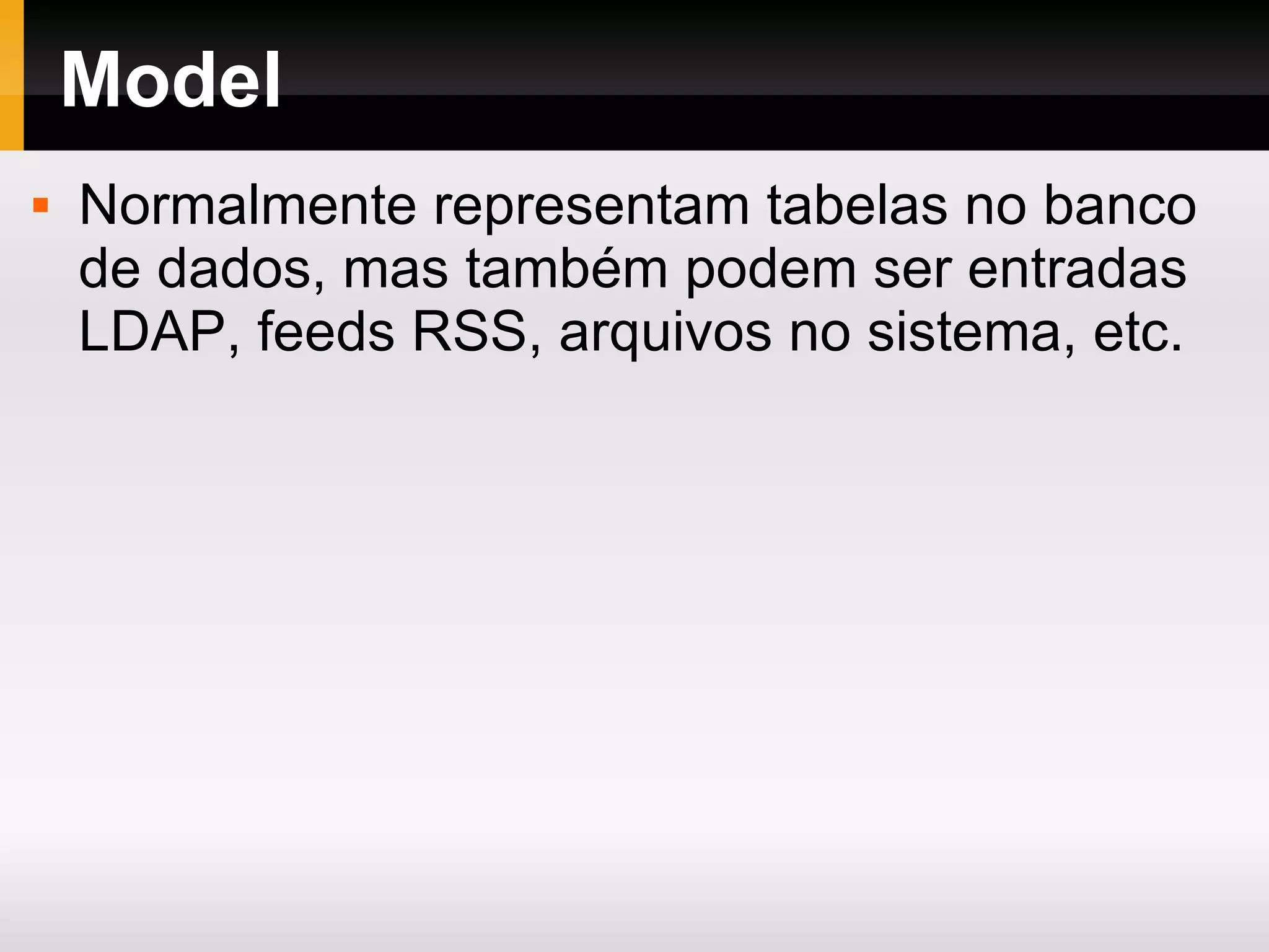 Model Normalmente representam tabelas no banco de dados, mas também podem ser entradas LDAP, feeds RSS, arquivos no sistema, etc. 