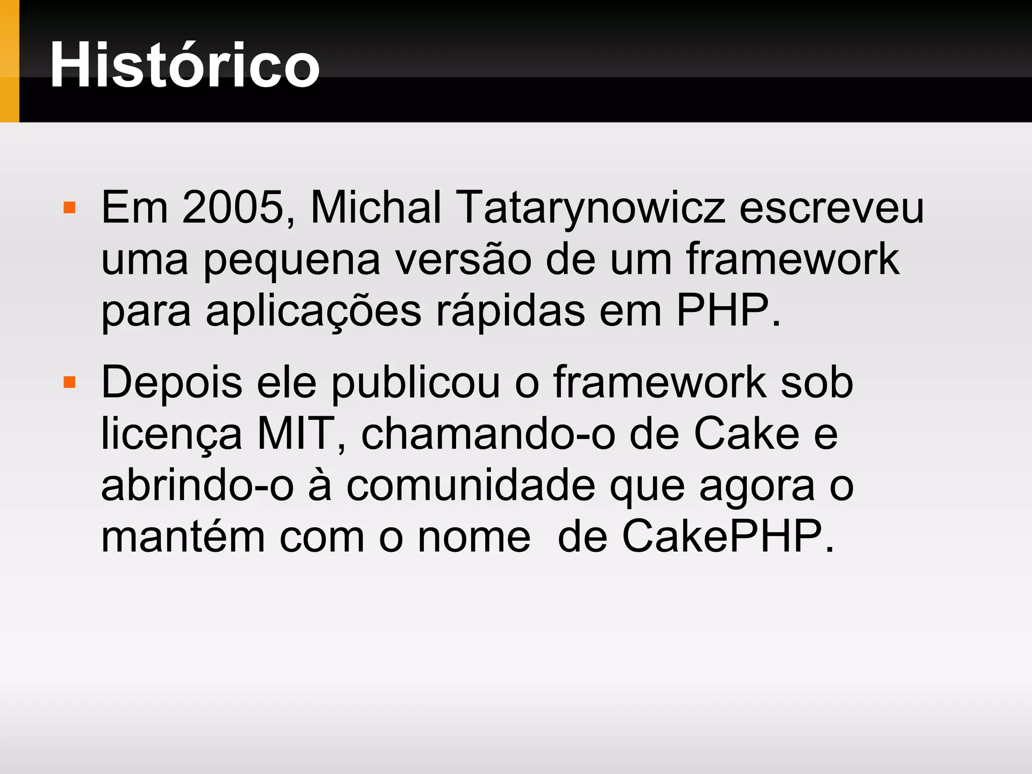 Histórico Em 2005, Michal Tatarynowicz escreveu uma pequena versão de um framework para aplicações rápidas em PHP. Depois ele publicou o framework sob licença MIT, chamando-o de Cake e abrindo-o à comunidade que agora o mantém com o nome de CakePHP. 