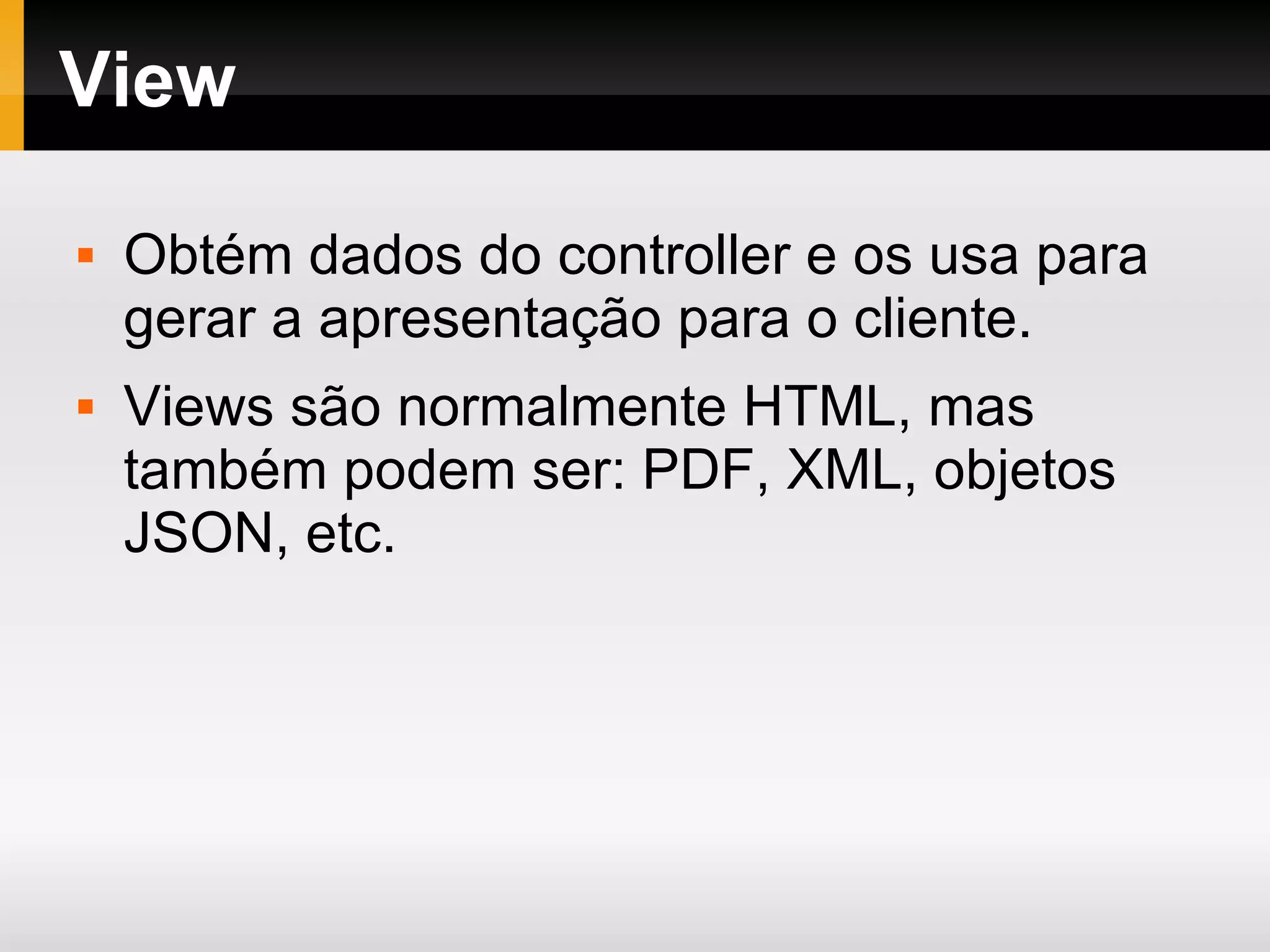 View Obtém dados do controller e os usa para gerar a apresentação para o cliente. Views são normalmente HTML, mas também podem ser: PDF, XML, objetos JSON, etc. 