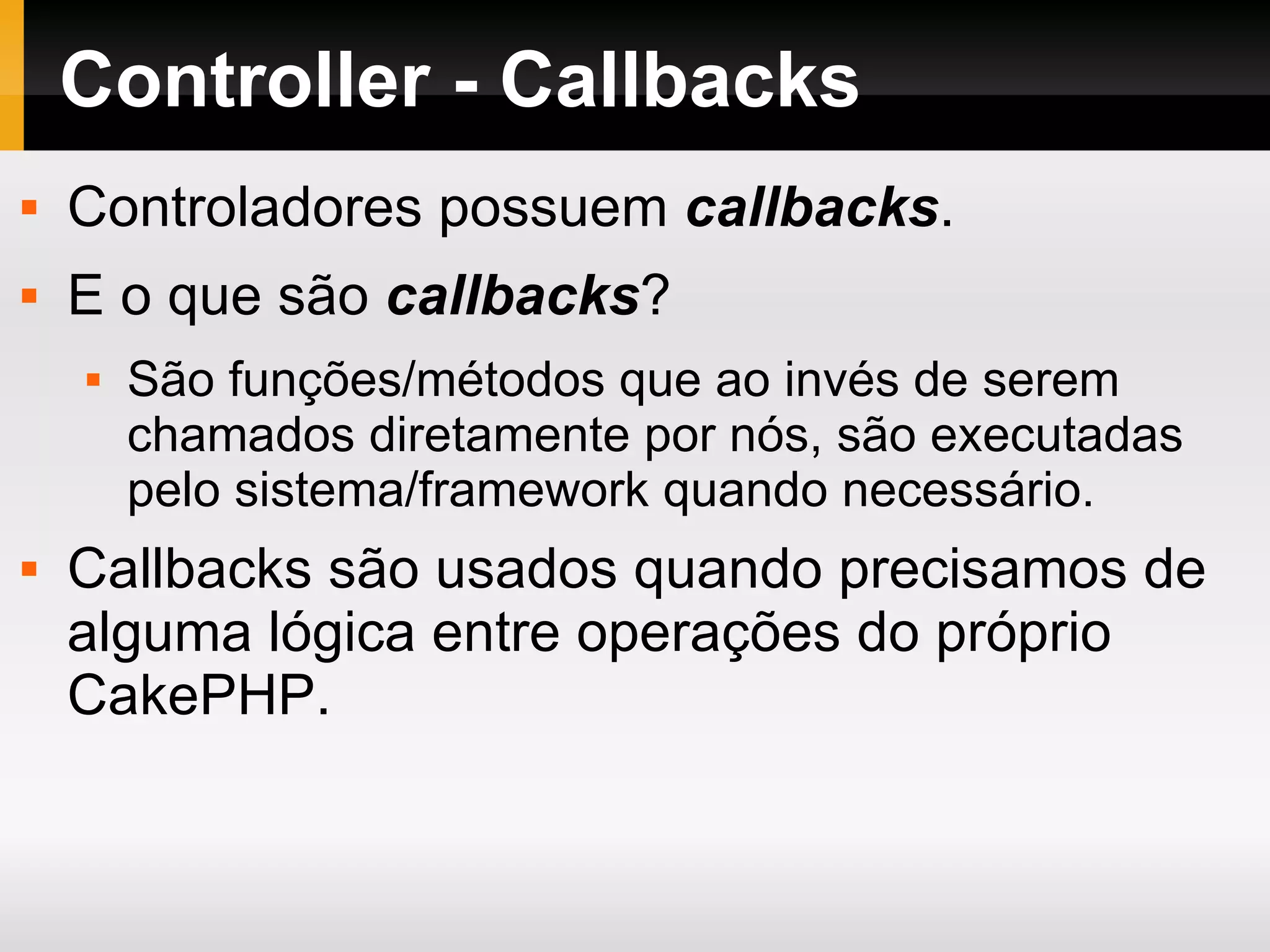 Controller - Callbacks Controladores possuem callbacks . E o que são callbacks ? São funções/métodos que ao invés de serem chamados diretamente por nós, são executadas pelo sistema/framework quando necessário. Callbacks são usados quando precisamos de alguma lógica entre operações do próprio CakePHP. 