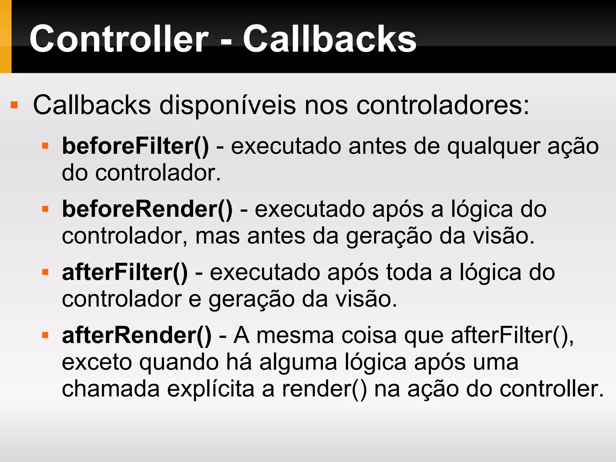 Controller - Callbacks Callbacks disponíveis nos controladores: beforeFilter() - executado antes de qualquer ação do controlador. beforeRender() - executado após a lógica do controlador, mas antes da geração da visão. afterFilter() - executado após toda a lógica do controlador e geração da visão. afterRender() - A mesma coisa que afterFilter(), exceto quando há alguma lógica após uma chamada explícita a render() na ação do controller. 