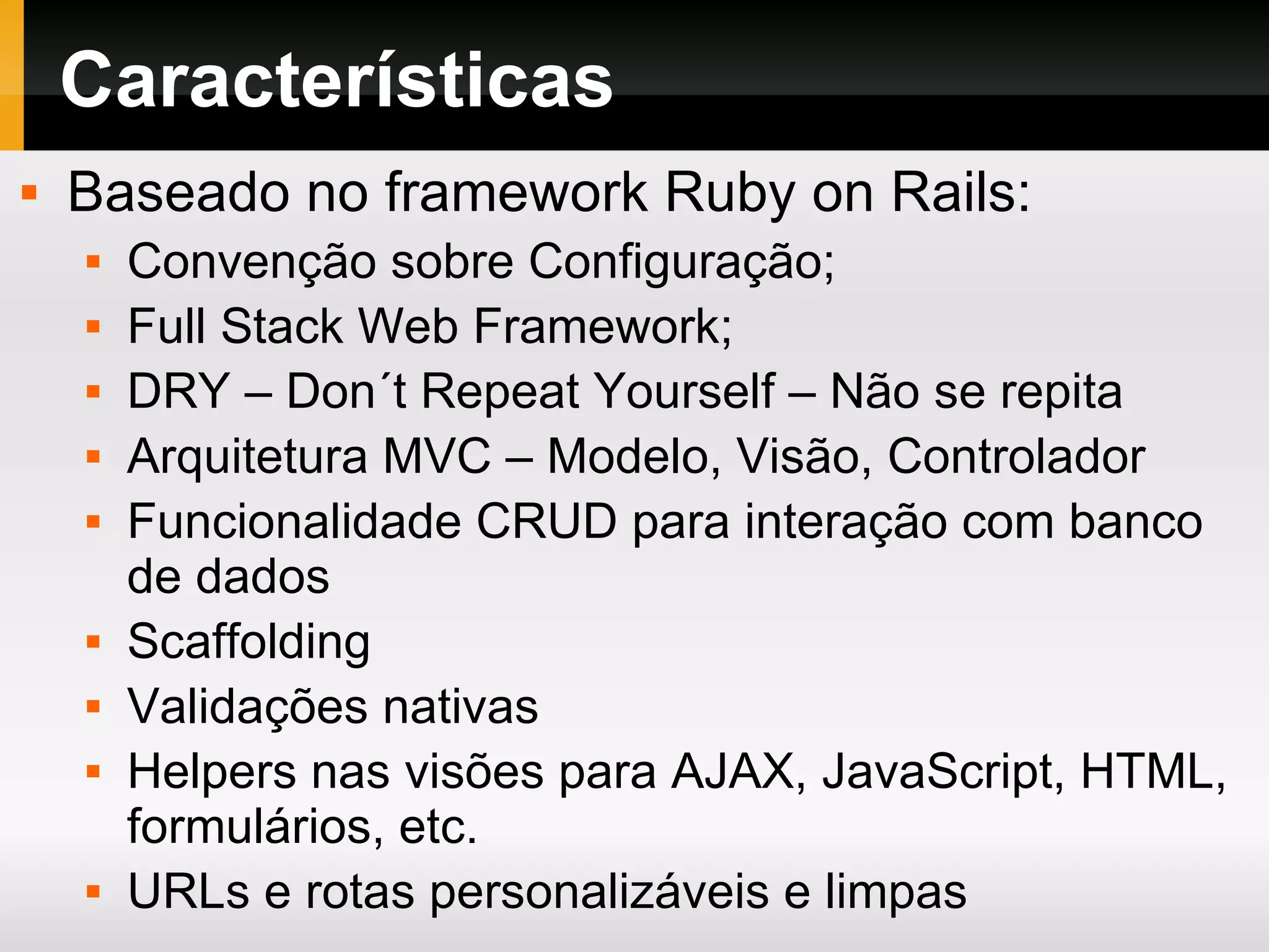 Características Baseado no framework Ruby on Rails: Convenção sobre Configuração; Full Stack Web Framework; DRY – Don´t Repeat Yourself – Não se repita Arquitetura MVC – Modelo, Visão, Controlador Funcionalidade CRUD para interação com banco de dados Scaffolding Validações nativas Helpers nas visões para AJAX, JavaScript, HTML, formulários, etc. URLs e rotas personalizáveis e limpas 