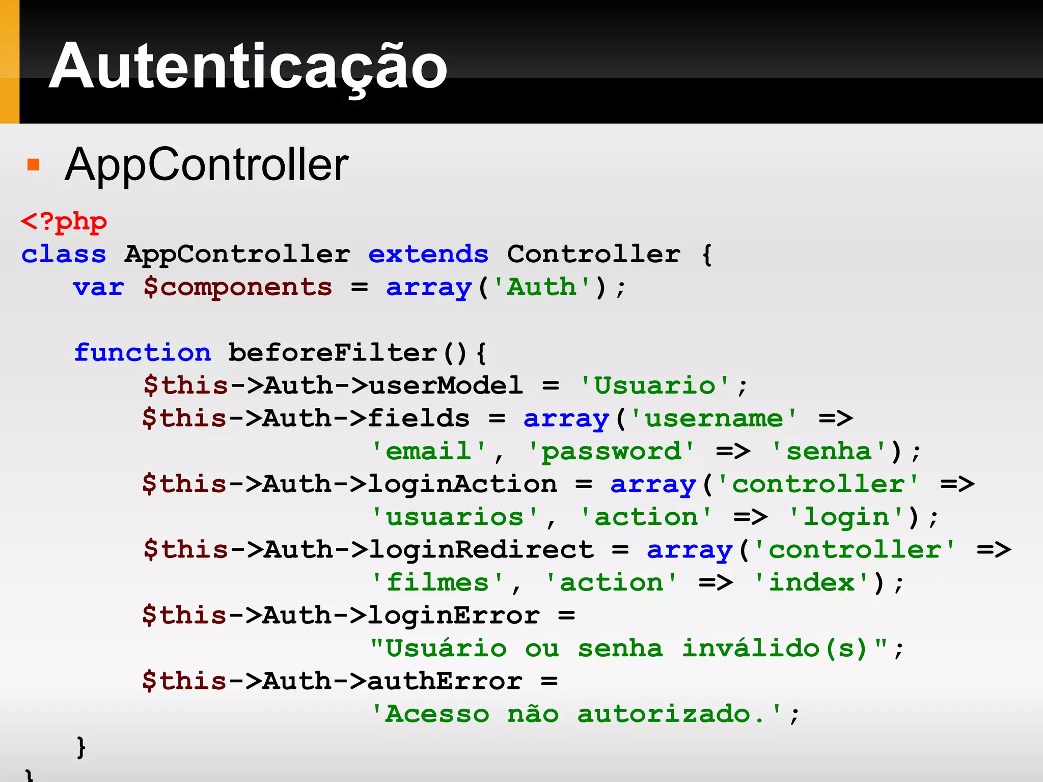 Autenticação AppController <?php class AppController extends Controller { var $components = array ( 'Auth' ); function beforeFilter(){ $this ->Auth->userModel = 'Usuario' ; $this ->Auth->fields = array ( 'username' => 'email' , 'password' => 'senha' ); $this ->Auth->loginAction = array ( 'controller' => 'usuarios' , 'action' => 'login' ); $this ->Auth->loginRedirect = array ( 'controller' => 'filmes' , 'action' => 'index' ); $this ->Auth->loginError = &quot;Usuário ou senha inválido(s)&quot; ; $this ->Auth->authError = 'Acesso não autorizado.' ; } } ?> 