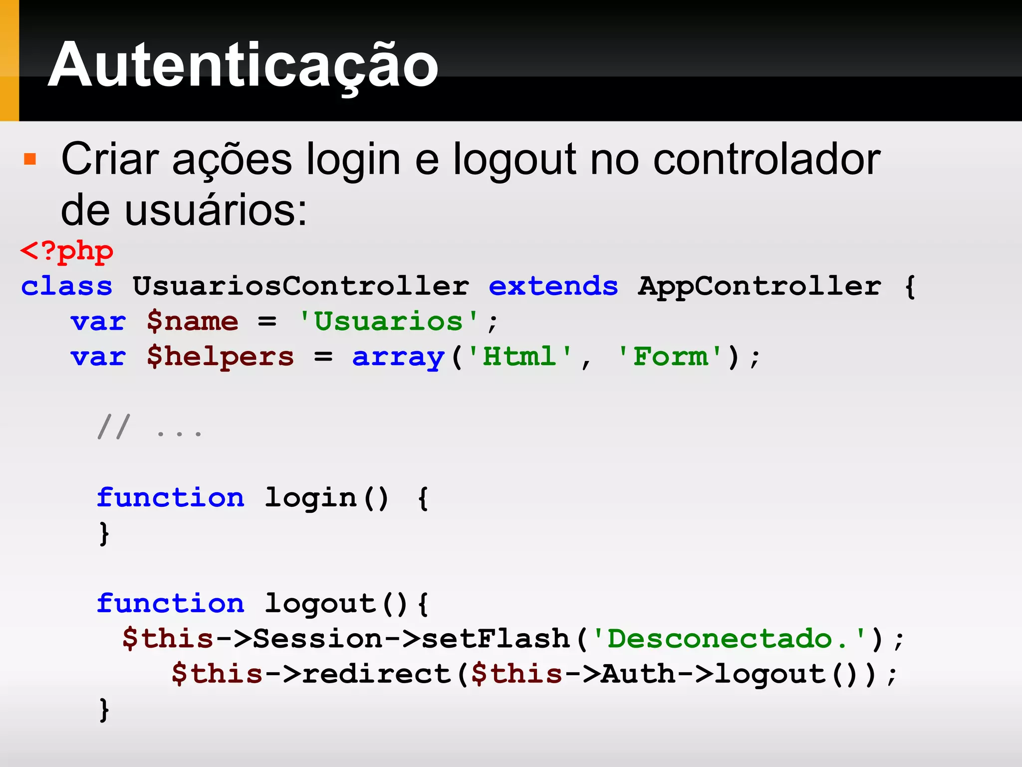 Autenticação Criar ações login e logout no controlador de usuários: <?php class UsuariosController extends AppController { var $name = 'Usuarios' ; var $helpers = array ( 'Html' , 'Form' ); // ... function login() { } function logout(){ $this ->Session->setFlash( 'Desconectado.' ); $this ->redirect( $this ->Auth->logout()); } } ?> 