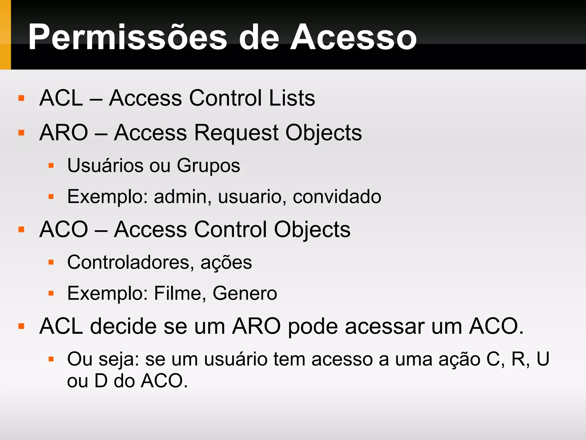 Permissões de Acesso ACL – Access Control Lists ARO – Access Request Objects Usuários ou Grupos Exemplo: admin, usuario, convidado ACO – Access Control Objects Controladores, ações Exemplo: Filme, Genero ACL decide se um ARO pode acessar um ACO. Ou seja: se um usuário tem acesso a uma ação C, R, U ou D do ACO. 